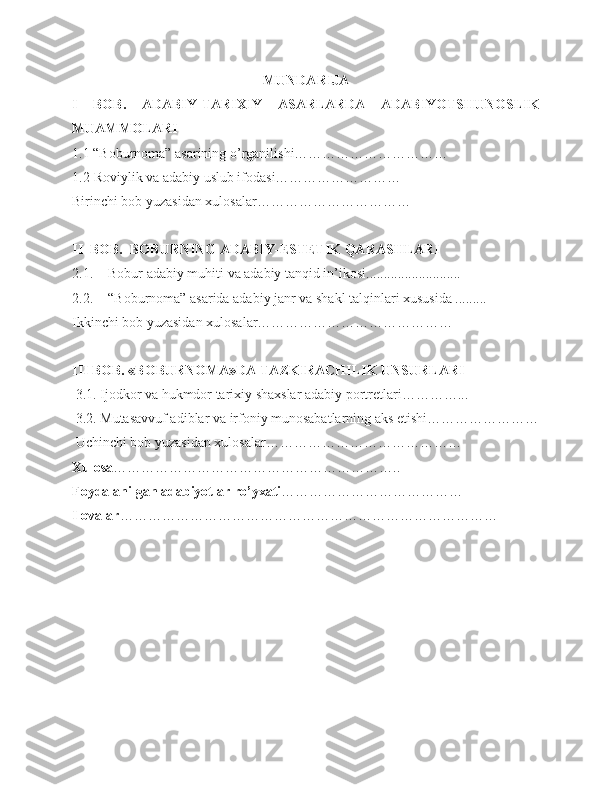 MUNDARIJA
I   BOB.   ADABIY-TARIXIY   ASARLARDA   ADABIYOTSHUNOSLIK
MUAMMOLARI
1.1  “ Boburnoma” asarining   o’rganilishi……………………………
1.2  Roviylik va adabiy uslub ifodasi………………………
Birinchi bob yuzasidan xulosalar……………………………
II  BOB.  BOBURNING ADABIY-ESTETIK QARAS H LARI
2.1. Bobur  adabiy muhit i  va adabiy tanqid in’ikosi...........................
2.2. “Boburnoma” asarida adabiy janr va shakl talqinlari xususida .........
Ikkinchi bob yuzasidan xulosalar……………………………………
III BOB. «BOBURNOMA»DA TAZKIRACHILIK UNSURLARI
 3.1. Ijodkor  va hukmdor  tarixiy shaxslar adabiy portretlari…………...
 3.2. Mutasavvuf adiblar va irfoniy munosabatlarning aks etishi……………………
 Uchinchi bob yuzasidan xulosalar……………………………………
Xulosa ……………………………………………………..
Foydalanilgan adabiyotlar ro’yxati …………………………………
Ilovalar ……………………………………………………………………… 