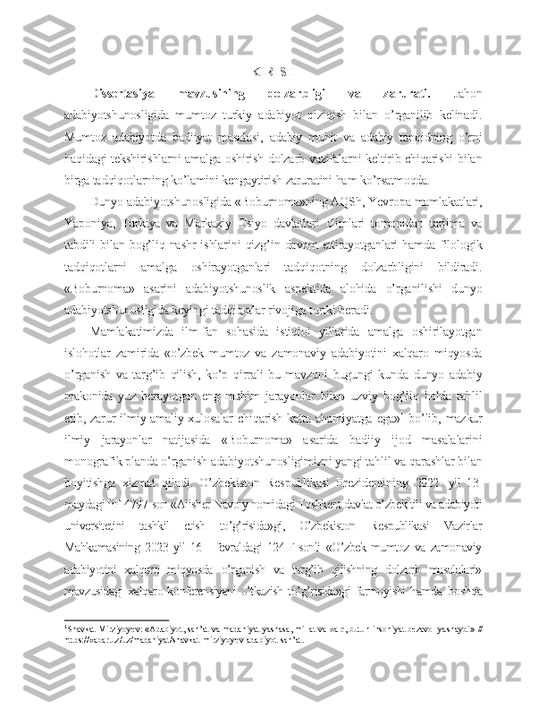 KIRISH
Dissertasiya   mavzusining   dolzarbligi   va   zarurati.   Jahon
adabiyotshunosligida   mumtoz   turkiy   adabiyot   qiziqish   bilan   o’rganilib   kelinadi.
Mumtoz   adabiyotda   badiiyat   masalasi,   adabiy   muhit   va   adabiy   tanqidning   o’rni
haqidagi tekshirishlarni amalga oshirish dolzarb vazifalarni keltirib chiqarishi bilan
birga tadqiqotlarning ko’lamini kengaytirish zaruratini ham ko’rsatmoqda.
Dunyo adabiyotshunosligida «Boburnoma»ning AQSh, Yevropa mamlakatlari,
Yaponiya,   Turkiya   va   Markaziy   Osiyo   davlatlari   olimlari   tomonidan   tarjima   va
tabdili   bilan   bog’liq  nashr  ishlarini  qizg’in  davom   ettirayotganlari  hamda  filologik
tadqiqotlarni   amalga   oshirayotganlari   tadqiqotning   dolzarbligini   bildiradi.
«Boburnoma»   asarini   adabiyotshunoslik   aspektida   alohida   o’rganilishi   dunyo
adabiyotshunosligida keyingi tadqiqotlar rivojiga turtki beradi.
Mamlakatimizda   ilm-fan   sohasida   istiqlol   yillarida   amalga   oshirilayotgan
islohotlar   zamirida   «o’zbek   mumtoz   va   zamonaviy   adabiyotini   xalqaro   miqyosda
o’rganish   va   targ’ib   qilish,   ko’p   qirrali   bu   mavzuni   bugungi   kunda   dunyo   adabiy
makonida   yuz   berayotgan   eng   muhim   jarayonlar   bilan   uzviy   bog’liq   holda   tahlil
etib, zarur  ilmiy-amaliy xulosalar   chiqarish  katta ahamiyatga  ega» 1
  bo’lib, mazkur
ilmiy   jarayonlar   natijasida   «Boburnoma»   asarida   badiiy   ijod   masalalarini
monografik planda o’rganish adabiyotshunosligimizni yangi tahlil va qarashlar bilan
boyitishga   xizmat   qiladi.   O’zbekiston   Respublikasi   Prezidentining   2022-   yil   13-
maydagi PF-4797-son «Alisher Navoiy nomidagi Toshkent davlat o’zbek tili va adabiyoti
universitetini   tashkil   etish   to’g’risida»gi,   O’zbekiston   Respublikasi   Vazirlar
Mahkamasining   2023   yil   16   -   fevraldagi   124-F-sonli   «O’zbek   mumtoz   va   zamonaviy
adabiyotini   xalqaro   miqyosda   o’rganish   va   targ’ib   qilishning   dolzarb   masalalari»
mavzusidagi   xalqaro  konferensiyani   o’tkazish  to’g’risida»gi   farmoyishi   hamda   boshqa
1
Shavkat Mirziyoyev: «Adabiyot, san’at va madaniyat yashasa, millat va xalq, butun insoniyat bezavol yashaydi»  //
https://xabar.uz/uz/madaniyat/shavkat-mirziyoyev-adabiyot-san’ at. 