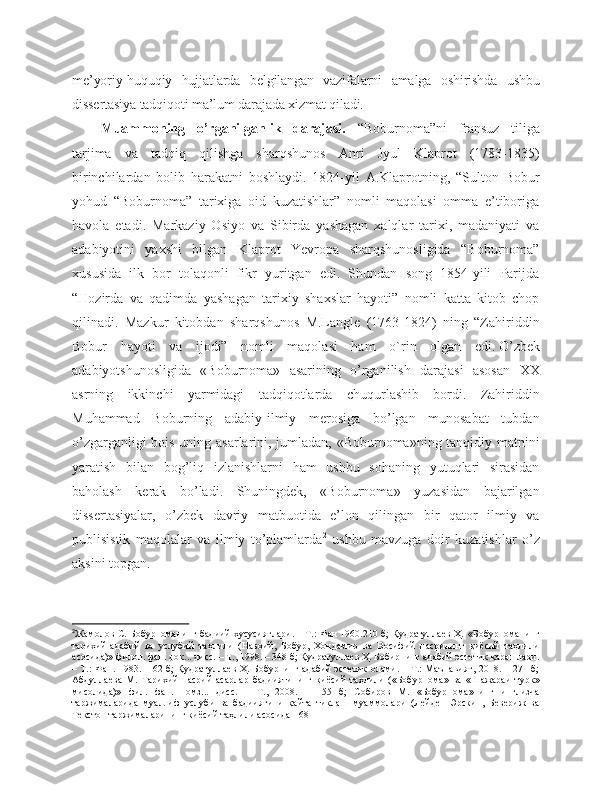 me’yoriy-huquqiy   hujjatlarda   belgilangan   vazifalarni   amalga   oshirishda   ushbu
dissertasiya tadqiqoti ma’lum darajada xizmat qiladi. 
M uammo ning   o’rganil ganlik   darajasi.   “Boburnoma”ni   fransuz   tiliga
tarjima   va   tadqiq   qilishga   sharqshunos   Anri   Jyul   Klaprot   (1783-1835)
birinchilardan   bolib   harakatni   boshlaydi.   1824-yil   A.Klaprotning,   “Sulton   Bobur
yohud   “Boburnoma”   tarixiga   oid   kuzatishlar”   nomli   maqolasi   omma   e’tiboriga
havola   etadi.   Markaziy   Osiyo   va   Sibirda   yashagan   xalqlar   tarixi,   madaniyati   va
adabiyotini   yaxshi   bilgan   Klaprot   Yevropa   sharqshunosligida   “Boburnoma”
xususida   ilk   bor   tolaqonli   fikr   yuritgan   edi.   Shundan   song   1854-yili   Parijda
“Hozirda   va   qadimda   yashagan   tarixiy   shaxslar   hayoti”   nomli   katta   kitob   chop
qilinadi.   Mazkur   kitobdan   sharqshunos   M.Langle   (1763-1824)   ning   “Zahiriddin
Bobur   hayoti   va   ijodi”   nomli   maqolasi   ham   o ` rin   olgan   edi.   O’zbek
adabiyotshunosligida   «Boburnoma»   asarining   o’rganilish   darajasi   asosan   XX
asrning   ikkinchi   yarmidagi   tadqiqotlarda   chuqurlashib   bordi.   Zahiriddin
Muhammad   Boburning   adabiy-ilmiy   merosiga   bo’lgan   munosabat   tubdan
o’zgarganligi bois uning asarlarini, jumladan, «Boburnoma»ning tanqidiy matnini
yaratish   bilan   bog’liq   izlanishlarni   ham   ushbu   sohaning   yutuqlari   sirasidan
baholash   kerak   bo’ladi.   Shuningdek,   «Boburnoma»   yuzasidan   bajarilgan
dissertasiyalar,   o’zbek   davriy   matbuotida   e’lon   qilingan   bir   qator   ilmiy   va
publisistik   maqolalar   va   ilmiy   to’plamlarda 2
  ushbu   mavzuga   doir   kuzatishlar   o’z
aksini topgan. 
2
Жамолов С. Бобурноманинг бадиий хусусиятлари. – Т.: Фан 1960.210 б; Қудратуллаев Ҳ.   «Бобурноманинг
тарихий-адабий   ва   услубий   таҳлили   (Навоий,   Бобур,   Хондамир   ва   Восифий   насрининг   қиёсий   таҳлили
асосида)» филол. фан. док... дисс. – Т., 1998. – 348 б; Қудратуллаев Ҳ. Бобирнинг адабий-эстетик қарашлари.
– Т.: Фан. 1983. – 62 б; Қудратуллаев Ҳ. Бобурнинг адабий эстетик олами. – Т.: Маънавият, 2018. – 271 б;
Абдуллаева   M.   Тарихий   насрий   асарлар   бадииятининг   қиёсий   таҳлили   («Бобурнома»   ва   «Шажараи   турк»
мисолида)»   фил.   фан.   номз...   дисс.   –   Т.,   2008.   –   155   б;   Собиров   М.   «Бобурнома»нинг   инглизча
таржималарида   муаллиф   услуби   ва   бадииятини   қайта   тиклаш   муаммолари   (Лейден   Эрскин,   Бевериж   ва
Текстон таржималарининг қиёсий таҳлили асосида-168 