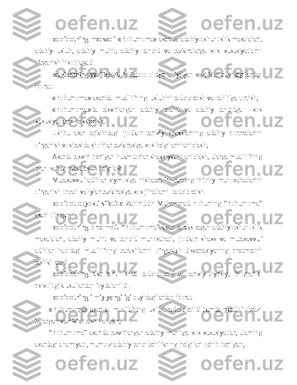 Tadqiqotning maqsadi   «Boburnoma»  asarida  adabiyotshunoslik  masalalari,
adabiy   uslub,   adabiy   muhit,   adabiy   tanqid   va   tazkiralarga   xos   xususiyatlarni
o ‘rganish hisoblanadi.
Tadqiqotning vazifalari .  Tadqiqot oldiga qo’yilgan vazifalar quyidagilardan
iborat:
«Boburnoma» asarida  muallifning  uslubini tadqiq etish va  tahlilga tortish; 
«Boburnoma»da   tasvirlangan   adabiy   muhit   va   adabiy   tanqidga     xos
xususiyatlarni  tekshirish;  
Ushbu   asar   tarkibidagi   ijodkor   tarixiy   shaxslarning   adabiy   portretlarini
o’rganish vositasida shoirlar tazkirasiga xos belgilarni aniqlash;
Asarda tasviri berilgan hukmdorlar shaxsiyatini aniqlash, ularga muallifning
munosabati masalasini belgilash.  
Mutasavvuf   adiblar   siymosiga   nisbatan   Boburning   irfoniy   munosabatlar ini
o’rganish orqali valiylar tazkirasiga xos jihatlarni   tadqiq etish. 
Tadqiqot   obyekti   sifatida   Zahiriddin   Muhammad   Boburning   “ Boburnoma ”
asari olingan.
Tadqiqotning  predmeti.  “ Boburnoma”  asarida   aks  etgan  adabiyotshunoslik
masalalari,   adabiy   muhit   va   tanqid   munosabati,   ijodkor   shaxs   va   mutasavvuf
adiblar   haqidagi   muallifning   qarashlarini   o‘rganish   dissertasiyaning   predmetini
tashkil etadi. 
Tadqiqotning   usullari.   I sh da   tadqiq   etishda   t arixiy-qiyosiy,   b iog ra fik -
psixologik usullardan foydalanildi.
Tadqiqotning ilmiy yangiligi  quyidagilardan iborat:  
        «Boburnoma» asarida  muallifning  uslubi tadqiq etildi hamda muallif obrazi
bajargan vazifalar tasniflan gan ;
“Boburnoma”   asari da tasvirlangan adabiy muhitga   xos xususiyatlar, ularning
asardagi ahamiyati , mumtoz adabiy tanqidchilikning belgilari ochib berilgan; 