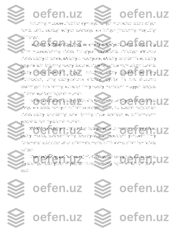 Boburning   mutasavv u f   adiblar   siymosiga   bo’lgan   munosabati   tadqiq   etilgan
hamda   ushbu   asardagi   valiylar   tazkirasiga   xos   bo’lgan   jihatlarning   mavjudligi
dalillangan. 
Tadqiqot   natijalarining   ilmiy   va   amaliy   ahamiyati .   Ushbu   tadqiqot   oliy
ta’lim   muassasalarining   o’zbek   filologiyasi   fakultetlarida   o’tiladigan   «Mumtoz
o’zbek   adabiyoti   tarixi»,   «Adabiyot   nazariyasi»,   «Adabiy   tanqidchilik   va   adabiy
jarayon» kabi fanlarning nazariy dastur va o’quv reja, o’quv majmualarini tuzishda
adabiy   manba   vazifasini   o ‘taydi.   Boburning   adabiy   qarashlari   va   ilmiy
mulohazalari,   uning   adabiyotshunos   sifatidagi   qiyofasi   ilk   bora   chuqurroq
tekshirilgani   bois   ishning   xulosalari   ilmiy-nazariy   manbalarni   muayyan   darajada
to’ldirish vazifasini bajarishi mumkin.
Tarixan shakllangan adabiyotshunoslik janrlarining ushbu yirik asar tarkibida
o’ziga   xos   tarzda   namoyon   bo’lishi   asoslangan   bo’lib,   bu   kuzatish   natijalaridan
o’zbek   adabiy   tanqidchiligi   tarixi   fanining   o’quv   darsliklari   va   qo’llanmalarini
yaratishda ham foydalanish mumkin.
XV-XVI asr adabiy muhiti, undagi badiiyat va uslub muammosi, roviylik va
adabiy   maslak,   tazkirachilikning   taraqqiyoti   kabi   masalalarni   yorituvchi   ilmiy
fundamental tadqiqotlar uchun qo’shimcha manba bo’lib xizmat qilishi ham ko’zda
tutilgan.
Dissertasiyaning tuzilishi va hajmi.  Kirish  va uch asosiy  bob, xulosa hamda
foydalanilgan   ad a biyotlar   ro’yxatidan   iborat.   U mumiy   hajmi   86   sahifani   tashkil
etadi . 