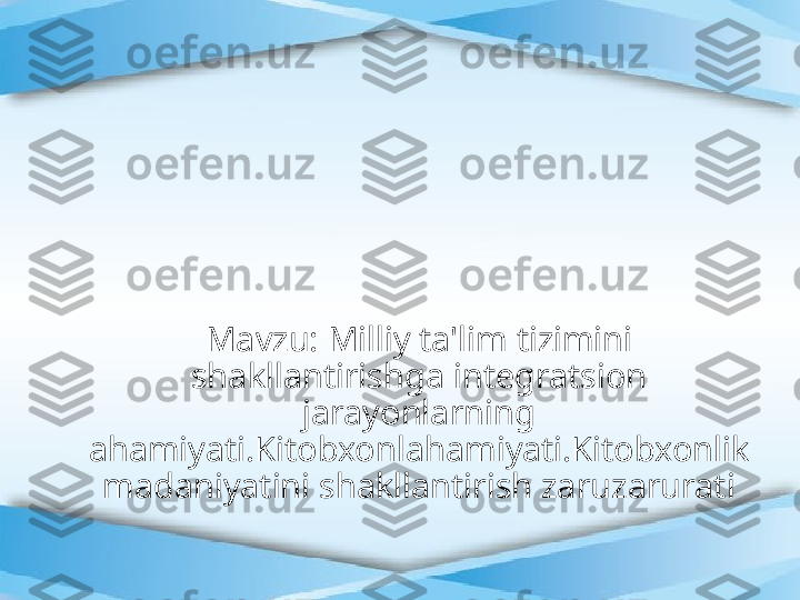 Mavzu: Milliy ta'lim tizimini 
shakllantirishga integratsion 
jarayonlarning 
ahamiyati.Kitobxonlahamiyati.Kitobxonlik 
madaniyatini shakllantirish zaruzarurati 