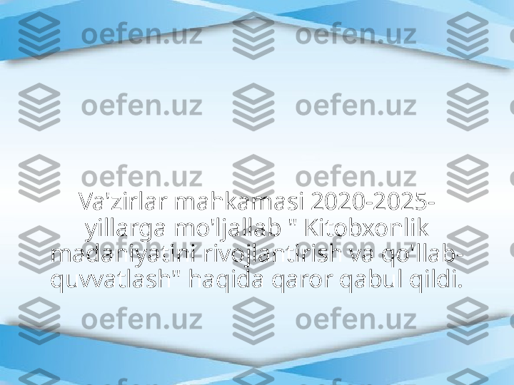 Va'zirlar mahkamasi 2020-2025- 
yillarga mo'ljallab " Kitobxonlik 
madaniyatini rivojlantirish va qo'llab- 
quvvatlash" haqida qaror qabul qildi. 