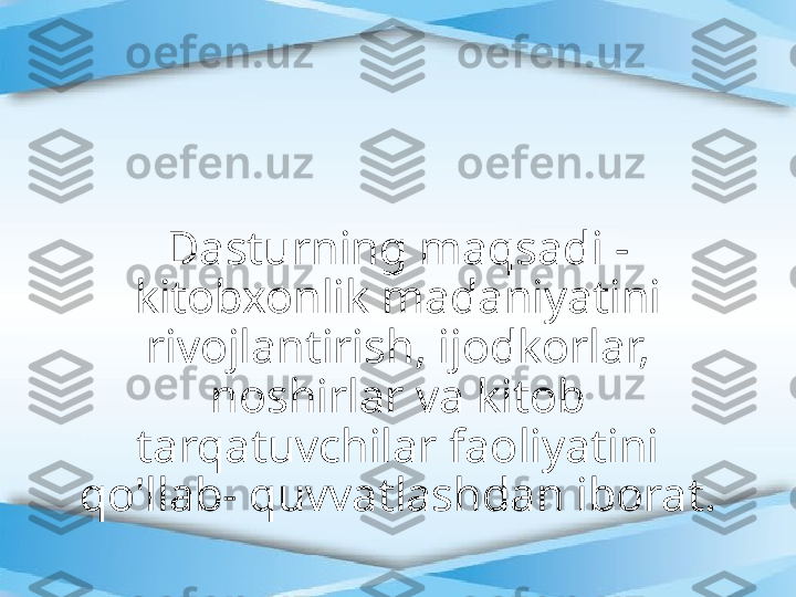 Dasturning maqsadi - 
kitobxonlik madaniyatini 
rivojlantirish, ijodkorlar, 
noshirlar va kitob 
tarqatuvchilar faoliyatini 
qo'llab- quvvatlashdan iborat. 