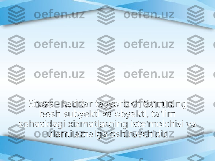 Shaxs - kadrlar tayyorlash tizimining 
bosh subyekti va obyekti, ta'lim 
sohasidagi xizmatlarning iste'molchisi va 
ularni amalga oshiruvchidir. 