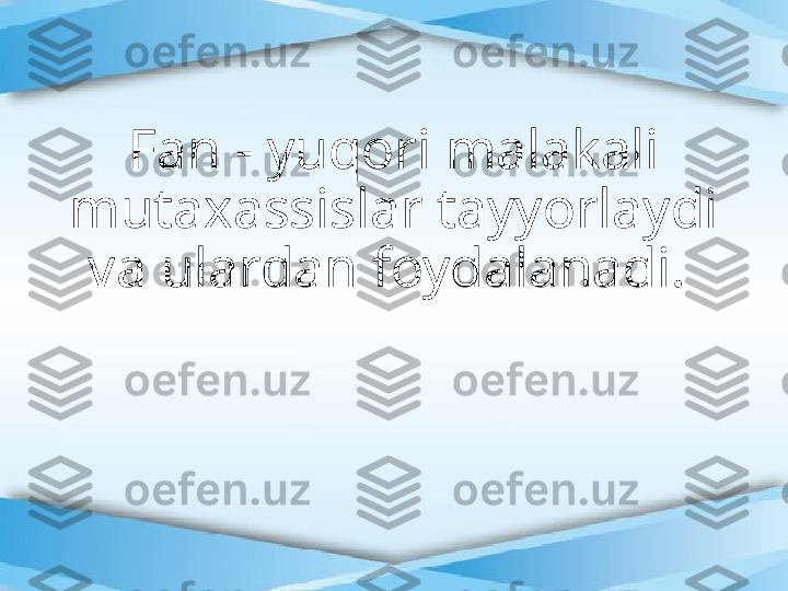 Fan - yuqori malakali 
mutaxassislar tayyorlaydi 
va ulardan foydalanadi.  