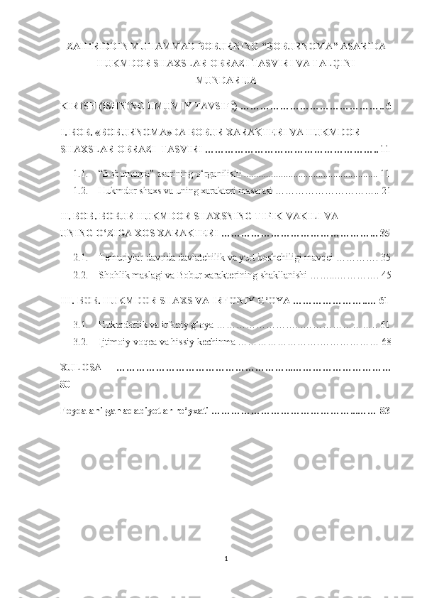 ZAHIRIDDIN MUHAMMAD BOBURNING “BOBURNOMA” ASARIDA
HUKMDOR SHAXSLAR OBRAZI TASVIRI VA TALQINI
MUNDARIJA
KIRISH (ISHNING UMUMIY TAVSIFI) …………………………………….. 6
I.   BOB. «BOBURNOMA»DA BOBUR XARAKTERI VA HUKMDOR 
SHAXSLAR OBRAZI  TASVIRI …………………………………………….. 11
1.1. “Boburnoma” asarining o‘rganilishi ...................................................... 11
1.2. Hukmdor shaxs va uning xarakteri masalasi ………………………….. 21
I I . BOB.  BOBUR HUKMDOR S H AXSNING TIPIK VAKILI VA
UNING O‘ZIGA XOS XARAKTERI  ………………………………………... 35
2.1. Temuriylar davrida davlatchilik va yurt boshchiligi mavqei …………. 35
2.2. Shohlik maslagi va Bobur xarakterining shakllanishi ……...…………. 45
III.   BOB.   HUKMDOR SHAXS VA IRFONIY G‘OYA …………………..… 61
3.1. Hukmdorlik va irfoniy g‘oya ……………………...………………….. 61
3.2. Ijtimoiy voqea va hissiy kechinma …………………….……………… 68
XULOSA   ……………………………………………...…………………………
80
Foydalanilgan adabiyotlar ro‘yxati ……………………………………...…… 83
1 