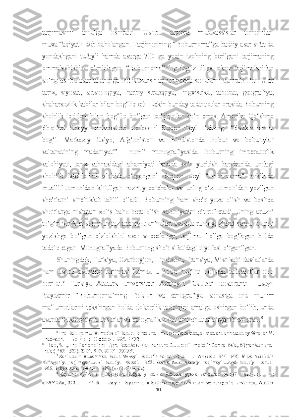 tarjimasini 5
  amalga   oshiradi.   Ushbu   tarjima   mutaxassislar   tomonidan
muvaffaqiyatli deb baholangan. Tarjimonning “Boburnoma”ga badiiy asar sifatida
yondashgani   tufayli   hamda   asarga   700   ga   yaqin   izohning   berilgani   tarjimaning
ommalashishini   ta’minlagan.   “Boburnoma”ning   ingliz   tiliga   takror   tarjimalaridan
so‘ng   ushbu   asar   tadqiqiga   oid   kuzatishlar   bir   necha   sohalarni   qamrab   oldi.   Ular
tarix,   siyosat,   sotsiologiya,   harbiy   strategiya,   lingvistika,   tabobat,   geografiya,
shaharsozlik kabilar bilan bog‘liq edi. Lekin bunday tadqiqotlar orasida Boburning
shoirlik   iqtidori   bilan   bog‘liq   bo‘lgan   tadqiqotlar   ko‘p   emas.   Amerika   Qo‘shma
Shtatlari   Ohayyo   universiteti   professori   Stepen   Deyl   o‘zining     “S akkiz   jannat
bog‘i.   Markaziy   Osiyo,   Afg‘oniston   va   Hindistonda   Bobur   va   boburiylar
saltanatining   madaniyati ”     nomli   monografiyasida   Boburning   imperatorlik
salohiyati,   tarix   sahnasidagi   ahamiyati   haqida   so‘z   yuritish   barobarida   undagi
shoirlik   iste’dodini   alohida   o‘rgangan 6
.   Stepen   Deyl   “Boburnoma"   tarkibida
muallif   tomonidan   kiritilgan   nazmiy   parchalar   va   uning   o‘zi   tomonidan   yozilgan
she’rlarni   sinchiklab   tahlil   qiladi.   Boburning   ham   she’r   yoza   olish   va   boshqa
shoirlarga   nisbatan   xolis   baho   bera   olish   salohiyatini   e’tirof   etadi.   Uning   aruzni
to‘g‘ri idrok etishi, mumtoz adabiyot an’nalari asosida ruboiy, g‘azal namunalarini
yozishga   bo‘lgan   qiziqishini   asar   voqealariga,   tarjimai   holiga   bog‘lagan   holda
tadqiq etgan. Monografiyada Boburning shoir sifatidagi qiyofasi o‘rganilgan. 
Shuningdek, Turkiya, Ozarboyjon, Hindiston, Fransiya, Misr kabi davlatlarda
ham   ushbu   asarning   tarjimasi   hamda   u   bilan   bog‘liq   bo‘lgan   tadqiqotlar   olib
borildi. 7
  Turkiya   Ataturk   universiteti   Adabiyot   fakulteti   doktoranti   Husayn
Baydemir   “Boburnoma”ning   folklor   va   etnografiya   sohasiga   oid   muhim
ma’lumotlarini   tekshirgan   holda   doktorlik  tadqiqini   amalga   oshirgan  bo‘lib,  unda
asarda folklorga oid unsurlar va etnografik holatlarni chuqur o‘rganib chiqqan. 8
5
  The Baburnoma. Memories of Babur. Prince and Emperor. Translated, edieted and annotated by Wheller M.
Thackston.  - Нью   Йорк .:  Оксфорд .   1996.  P  432.
6
    Dale, S.F., The Garden of the Eight Paradises. B о bur and the Culture of Empire in Central Asia, Afghanistan and 
India (1483-1530). 2004.ISBN 90 04 13707 6. 
7
  Zahiruddin Muxammad Babur. Vekayi. Babur’in hatiroti. Cild I-II. –Ankara.: 1944-1946. Mirza Nasriddin
Ko‘ragoniy.   Tarjimayi   tuzuki   Baburiy.   -Karaci.:   1962.   Rashid   Axtar   Nadviy.   Tarjimayi   tuzuki   Boburiy.-   Lahur.:
1965.  Бобурнома . – Деҳли .: 1974. ( ҳиндий   тилда )
8
  Қаранг :   Ҳайитов   Ш . Хорижда   Бобуршунослик .   ўзбекча - туркча   манбалар   қиёсий     таҳлили .   –   Т .:
«BAYOZ»,   2021.   –   144   б .   Husay ın   Baydemır.   «Babürname» д e   fol ’klor ızm   ve   etnografıc   unsürler»,   Atatürk
10 