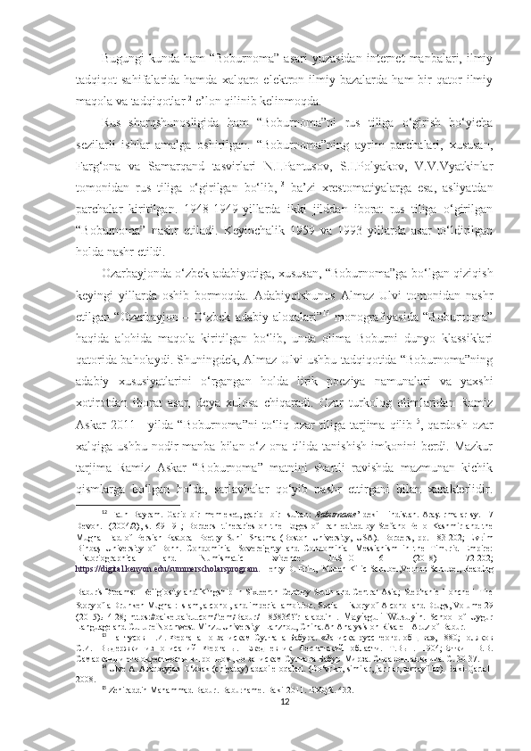 Bugungi  kunda  ham  “Boburnoma”   asari  yuzasidan  internet   manbalari,  ilmiy
tadqiqot   sahifalarida  hamda  xalqaro  elektron  ilmiy  bazalarda   ham   bir  qator   ilmiy
maqola va tadqiqotlar 12
 e’lon qilinib kelinmoqda. 
Rus   sharqshunosligida   ham   “Boburnoma”ni   rus   tiliga   o‘girish   bo‘yicha
sezilarli   ishlar   amalga   oshirilgan.   “Boburnoma”ning   ayrim   parchalari,   xususan,
Farg‘ona   va   Samarqand   tasvirlari   N.I.Pantusov,   S.I.Polyakov,   V.V.Vyatkinlar
tomonidan   rus   tiliga   o‘girilgan   bo‘lib, 13
  ba’zi   xrestomatiyalarga   esa,   asliyatdan
parchalar   kiritilgan.   1948-1949-yillarda   ikki   jilddan   iborat   rus   tiliga   o‘girilgan
“Boburnoma”   nashr   etiladi.   Keyinchalik   1959   va   1993   yillarda   asar   to‘ldirilgan
holda nashr etildi. 
Ozarbayjonda o‘zbek adabiyotiga, xususan, “Boburnoma”ga bo‘lgan qiziqish
keyingi   yillarda   oshib   bormoqda.   Adabiyotshunos   Almaz   Ulvi   tomonidan   nashr
etilgan   “Ozarbayjon   –   O‘zbek   adabiy   aloqalari” 14
  monografiyasida   “Boburnoma”
haqida   alohida   maqola   kiritilgan   bo‘lib,   unda   olima   Boburni   dunyo   klassiklari
qatorida baholaydi. Shuningdek, Almaz Ulvi ushbu tadqiqotida “Boburnoma”ning
adabiy   xususiyatlarini   o‘rgangan   holda   lirik   poeziya   namunalari   va   yaxshi
xotirotdan   iborat   asar,   deya   xulosa   chiqaradi.   Ozar   turkolog   olimlaridan   Ramiz
Askar   2011  -   yilda   “Boburnoma”ni   to‘liq  ozar   tiliga   tarjima  qilib 15
,  qardosh   ozar
xalqiga  ushbu  nodir   manba  bilan  o‘z  ona  tilida  tanishish   imkonini   berdi.  Mazkur
tarjima   Ramiz   Askar   “Boburnoma”   matnini   shartli   ravishda   mazmunan   kichik
qismlarga   bo‘lgan   holda,   sarlavhalar   qo‘yib   nashr   ettirgani   bilan   xarakterlidir.
12
  Fatih   Bayram .   Garip   bir   memleket,   garip     bir     sultan:   Baburname ’   deki   Hindistan.   Araştırmalar   sy.   17
Devon.     (2004/2),   s.169-191;   Borders   Itineraries   on   the   Edges   of   Iran   edited   by   Stefano   Pello   Kashmir   and   the
Mughal   Fad   of   Persian   Pastoral   Poetry   Sunil   Sharma   (Boston   University,   USA ).   Borders,   pp.   183-202;   Evrim
Binbaş   University   of   Bonn.   Condominial   Sovereignty   and   Condominial   Messianism   in   the   Timurid   Empire:
Historiographical   and   Numismatic   Evidence.   JESHO   61   (2018)   172-202;
https://digital.kenyon.edu/summerscholarsprogram.   Henry D. Brill,  Nurten Kilic-Schubel,Vernon Schubel, Reading
Babur's Dreams:   Religiosity and Kingship in Sixteenth Century South and Central Asia;   Stephanie Honchell   The
Story of a Drunken Mughal: Islam, alcohol, and imperial ambition.  Social History of Alcohol and Drugs , Volume 29
(2015). :   4-28;   https://baike.baidu.com/item/Babur/1185836?fr=aladdin   .   Mayisguli   Wusuyin.   School   of   Uygur
Language and Culture Northwest Minzu University  Lanzhou, China.An Analysis on Risale-I Aruz of Babur.
13
  Пантусов Н.И.  Фергана  по запискам  Султана Бабура.  «Записка русс.геогр.  общ-ва», 1880;Поляков
С.И.   Выдержки   из   описаний   Ферганы.   Ежедневник   Ферганский   области.   Т.Вып.   1904;Вяткин   В.В.
Самарканд и его окрестности в прошлом, по запискам Султана Бабур-Мирза. Справочная книга. С. 30-37.
14
  Ulve A. Azarbayjan-O‘zbak (chigatay) adabi eloqalari. (Do‘vrlar, similar, janrlar, temayillar). Baki-Qartal-
2008.
15
  Zehiraddin Mahammad Babur. Baburname. Baki-2011. BXQR. 432.  
12 