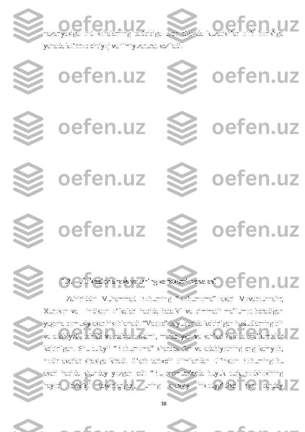 nazariyasiga   oid   sohalarning   tadqiqiga   doir   alohida   kuzatishlar   olib   borishga
yanada ko‘proq ehtiyoj va ilmiy zarurat seziladi.
1.2. Hukmdor shaxs va uning xarakteri masalasi
  Zahiriddin   Muhammad   Boburning   “Boburnoma”   asari   Movarounnahr,
Xuroson   va   Hindiston   o‘lkalari   haqida   batafsil   va   qimmatli   ma’lumot   beradigan
yagona qomusiy asar hisoblanadi. “Vaqoe”da yuqorida keltirilgan hududlarning tili
va   adabiyoti,   tabiati   va   nabotot   olami,   madaniyati   va   san’ati   haqida   ma’lumotlar
keltirilgan.   Shu   tufayli   “Boburnoma”   sharqda   fan   va   adabiyotning   eng   kamyob,
nodir   asarlar   sirasiga   kiradi.   G‘arb   tarixchi   olimlaridan   Elfinston   Boburning   bu
asari   haqida   shunday   yozgan   edi:   “Bu   memuarlarda   buyuk   turk   podshosining
hayoti   batafsil   tasvirlangan,   uning   shaxsiy   his-tuyg‘ulari   har   qanday
18 