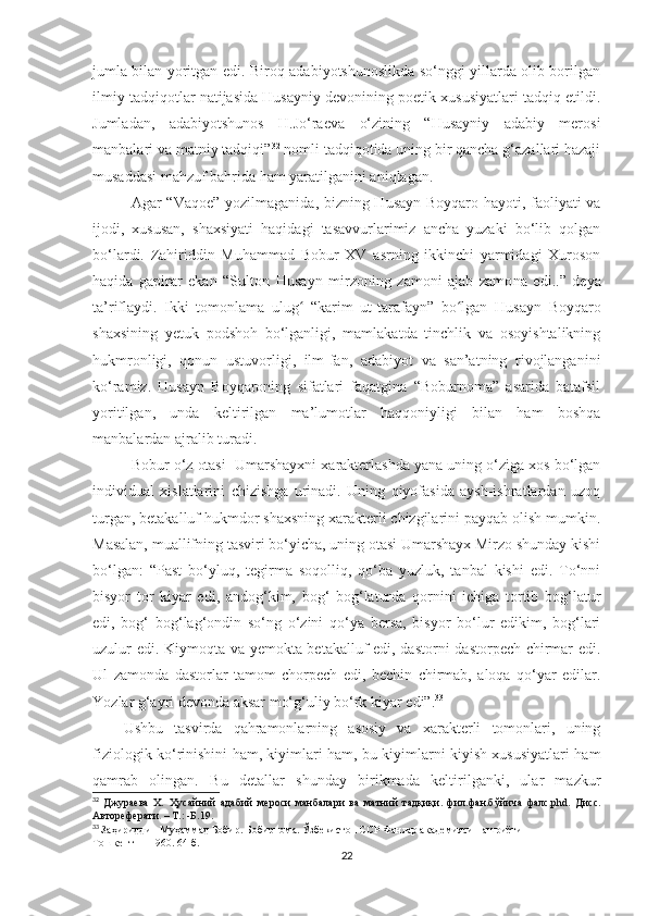 jumla bilan yoritgan edi. Biroq adabiyotshunoslikda so‘nggi yillarda olib borilgan
ilmiy tadqiqotlar natijasida Husayniy devonining poetik xususiyatlari tadqiq etildi.
Jumladan,   adabiyotshunos   H.Jo‘raeva   o‘zining   “Husayniy   adabiy   merosi
manbalari va matniy tadqiqi” 32
 nomli tadqiqotida uning bir qancha g‘azallari hazaji
musaddasi mahzuf bahrida ham yaratilganini aniqlagan. 
Agar   “Vaqoe”   yozilma ganid a, bizning Husayn Boyqaro hayoti, faoliyati va
ijodi,   xususan,   shaxs iyat i   haqidagi   tasavvurlarimiz   ancha   yuzaki   bo‘lib   qolgan
bo‘lardi.   Zahiriddin   Muhammad   Bobur   XV   asrning   ikkinchi   yarmidagi   Xuroson
haqida   gapirar   ekan   “Sulton   H usayn   mirzoning   zamoni   ajab   zamo na   edi.. ”   deya
ta’riflaydi.   Ikki   tomonlama   ulug   “karim   ut-tarafayn”   bo lganʻ ʻ   Husayn   Boyqaro
shaxsining   yetuk   podshoh   bo‘lganligi,   mamlakatda   tinchlik   va   osoyishtalikning
hukmronligi,   qonun   ustuvorligi,   ilm-fan,   adabiyot   va   san’atning   rivojlanganini
ko‘ramiz.   Husayn   Boyqaroning   sifatlari   faqatgina   “Boburnoma”   asarida   batafsil
yoritilgan,   unda   keltirilgan   ma’lumotlar   haqqoniyligi   bilan   ham   boshqa
manbalardan ajralib turadi.
Bobur o‘z otasi  Umarshayxni xarakterlashda yana uning o‘ziga xos bo‘lgan
individual   xislatlarini   chizishga   urinadi.   Uning   qiyofasida   aysh-ishratlardan   uzoq
turgan, betakalluf hukmdor shaxsning xarakterli chizgilarini payqab olish mumkin.
Masalan, muallifning tasviri bo‘yicha, uning otasi Umarshayx Mirzo shunday kishi
bo‘lgan:   “ P ast   bo‘yluq,   tegirma   soqolliq,   qo‘ba   yuzluk,   tanbal   kishi   edi.   To‘nni
bisyor   tor   kiyar   edi,   andog‘kim,   bog‘   bog‘laturda   qornini   ichiga   tortib   bog‘latur
e d i,   bog‘   bog‘lag‘ondin   so‘ng   o‘zini   qo‘ya   bersa,   bisyor   bo‘lur   edikim,   bog‘lari
uzulur edi. Kiymoqta va yemokta betakalluf edi, dastorni dastorpech chirmar edi.
Ul   zamonda   dastorlar   tamom   chorpech   edi,   bechin   chirmab,   aloqa   qo‘yar   edilar.
Yo zlar g‘ayri devonda aksar mo‘g‘uliy bo‘rk kiyar e di ”. 33
Ushbu   tasvirda   qahramonlarning   asosiy   va   xarakterli   tomonlari,   uning
fiziologik ko‘rinishini ham, kiyimlari ham, bu kiyimlarni kiyish xususiyatlari ham
qamrab   olingan.   Bu   detallar   shunday   birikmada   keltirilganki,   ular   mazkur
32
  Джураева   Х.   Ҳусайний   адабий   мероси   манбалари   ва   матний   тадқиқи.   фил.фан.б ўйича   фалс.phd.   Дисс.
Автореферати .  – Т.: -Б.19.
33
  Заҳириддин Муҳаммад Бобир. Бобирнома. Ўзбекистон ССР Фанлар академияси нашриёти
Тошкент — 1960 .  64 -б.
22 