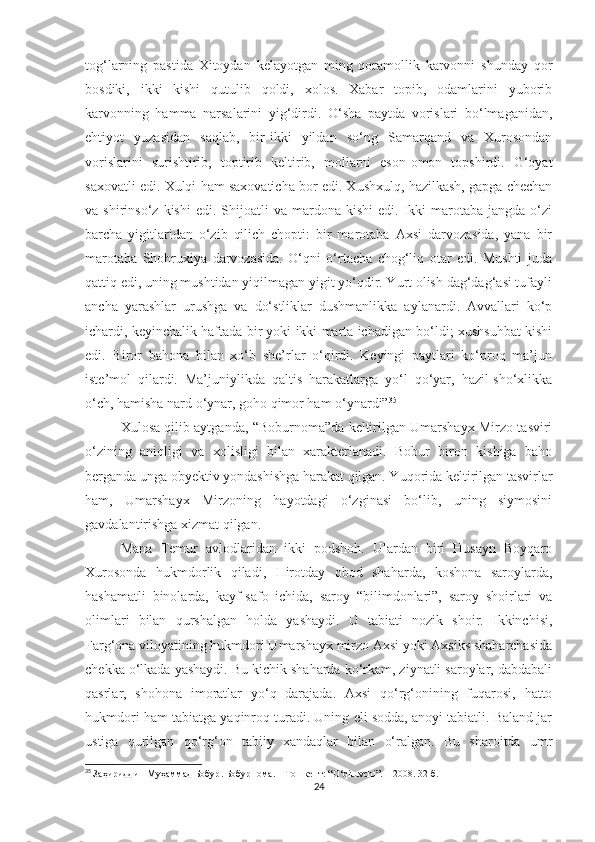 tog‘larning   pastida   Xitoydan   kelayotgan   ming   qoramollik   karvonni   shunday   qor
bosdiki,   ikki   kishi   qutulib   qoldi,   xolos.   Xabar   topib,   odamlarini   yuborib
karvonning   hamma   narsalarini   yig‘dirdi.   O‘sha   paytda   vorislari   bo‘lmaganidan,
ehtiyot   yuzasidan   saqlab,   bir-ikki   yildan   so‘ng   Samarqand   va   Xurosondan
vorislarini   surishtirib,   toptirib   keltirib,   mollarni   eson-omon   topshirdi.   G‘oyat
saxovatli edi. Xulqi ham saxovaticha bor edi. Xushxulq, hazilkash, gapga chechan
va  shirinso‘z  kishi  edi.   Shijoatli  va  mardona  kishi  edi.   Ikki  marotaba  jangda  o‘zi
barcha   yigitlaridan   o‘zib   qilich   chopti:   bir   marotaba   Axsi   darvozasida,   yana   bir
marotaba   Shohruxiya   darvozasida.   O‘qni   o‘rtacha   chog‘liq   otar   edi.   Mushti   juda
qattiq edi, uning mushtidan yiqilmagan yigit yo‘qdir. Yurt olish dag‘dag‘asi tufayli
ancha   yarashlar   urushga   va   do‘stliklar   dushmanlikka   aylanardi.   Avvallari   ko‘p
ichardi, keyinchalik haftada bir yoki ikki marta ichadigan bo‘ldi; xushsuhbat kishi
edi.   Biror   bahona   bilan   xo‘b   she’rlar   o‘qirdi.   Keyingi   paytlari   ko‘proq   ma’jun
iste’mol   qilardi.   Ma’juniylikda   qaltis   harakatlarga   yo‘l   qo‘yar,   hazil-sho‘xlikka
o‘ch, hamisha nard o‘ynar, goho qimor ham o‘ynardi” 35
Xulosa qilib aytganda, “Boburnoma”da keltirilgan Umarshayx Mirzo tasviri
o‘zining   aniqligi   va   xolisligi   bilan   xarakterlanadi.   Bobur   biron   kishiga   baho
berganda unga obyektiv yondashishga harakat qilgan. Yuqorida keltirilgan tasvirlar
ham,   Umarshayx   Mirzoning   hayotdagi   o‘zginasi   bo‘lib,   uning   siymosini
gavdalantirishga xizmat qilgan.
Mana   Temur   avlodlaridan   ikki   podshoh.   Ulardan   biri   Husayn   Boyqaro
Xurosonda   hukmdorlik   qiladi,   Hirotday   obod   shaharda,   koshona   saroylarda,
hashamatli   binolarda,   kayf-safo   ichida,   saroy   “bilimdonlari”,   saroy   shoirlari   va
olimlari   bilan   qurshalgan   holda   yashaydi.   U   tabiati   nozik   shoir.   Ikkinchisi,
Farg‘ona viloyatining hukmdori Umarshayx mirzo Axsi yoki Axsiks shaharchasida
chekka o‘lkada yashaydi. Bu kichik shaharda ko‘rkam, ziynatli saroylar, dabdabali
qasrlar,   shohona   imoratlar   yo‘q   darajada.   Axsi   qo‘rg‘onining   fuqarosi,   hatto
hukmdori ham tabiatga yaqinroq turadi. Uning eli sodda, anoyi tabiatli. Baland jar
ustiga   qurilgan   qo‘rg‘on   tabiiy   xandaqlar   bilan   o‘ralgan.   Bu   sharoitda   umr
35
  Заҳириддин Муҳаммад Бобур .  Бобурнома .  –   Тошкент :   “O‘qituvchi”.  –   2008.  32 -б.
24 