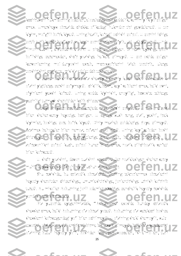 kechiruvchi hukmdorning odatlari, aloqalarida hali soddalik, samimiylik yo‘qolgan
emas.   Umarshayx   obrazida   chekka   o‘lkadagi   hukmdor   tipi   gavdalanadi.   U   tor
kiyim, mo‘g‘ili bo‘rk kiyadi. Uning hazili, ko‘ngil ochishi qo‘pol. U qornini ichiga
tortib turib kamar bog‘laydi va keyin qornini erkin qo‘yib, uni uzib yuboradi. Unda
“imon   kuchli”,   e’tiqodchilik   zo‘r:   U   pirga   qo‘l   bergan.   U   nazm   aytishga   qobil
bo‘lishiga   qaramasdan,   she’r   yozishga   hafsala   qilmaydi.   U   qor   ostida   qolgan
karvonlarning   mol-dunyosini   asrab,   merosxo‘rlarini   izlab   toptirib,   ularga
topshirishni eng katta, mislsiz adolat deb tushunadi.
U   qahramonlikni   ko‘proq   o‘z   shaxsiy   jismoniy   kuchi   bilan   ko‘rsatadi.   U
o‘zini yigitlarga qarshi qo‘ymaydi. Ichkilik, bazm, kayf-safolarni emas, balki ovni,
o‘yinlarni   yaxshi   ko‘radi.   Uning   sodda   kiyinishi,   anoyiligi,   bevosita   tabiatga
yaqinligi turmush sharoitidan kelib chiqqan.
Husayn   Boyqaro   ma’lum   darajada   unga   qarshi   qo‘yiladi.   U   tom   ma’nosi
bilan   shahar-saroy   hayotiga   berilgan.   U   egniga   xush   rang,   qizil,   yashil,   ipak
kiyimlar,   boshiga   qora   bo‘rk   kiyadi.   Diniy   mazhab   qoidalariga   rioya   qilmaydi.
Arzimas   bahonalar   bilan   namoz,   ro‘zani   qazo   etadi.   Uning   kayf-safodan   boshi
chiqmaydi.   U   podsholik   rasmiyatlariga   amal   qilib,   ba’zilarni   o‘ldirtiradi.   U
zo‘ravonlikni   qo‘pol   kuch,   qo‘pol   hunar   bilan   emas,   nozik   qilichbozlik   san’ati
bilan ko‘rsatadi.
U   she’r   yozishni,   devon   tuzishni   sevadi.   Bular   noziklashgan   shahar-saroy
muhitida yashagan podshoh hayoti uchun xarakterlidir.
Shu   ravishda,   bu   epizodik   obrazlarda   ularning   takrorlanmas   obrazlarini
hayotiy   sharoitdan   chiqarishga,   umumlashtirishga,   jonlantirishga   urinish   ko‘rinib
turadi.   Bu   misollar   Boburning   jonli   odamlar   tasviriga   qanchalik   hayotiy   ravishda
yondoshganini ko‘rsatadi.
Biz   yuqorida   aytganimizdek,   “Boburnoma”   asosida   bunday   epizodik
shaxslar emas, balki Boburning o‘z obrazi yotadi. Boburning o‘z xarakteri boshqa
shaxslarni ko‘rsatgandagi yo‘l bilan ochilmaydi. U o‘zining shakl-shamoyili, xulq-
atvorini,   o‘ziga   qarashli   amirlarni   birma-bir   tasvir   qilmaydi,   balki   o‘z   xarakterini
o‘zining   butun   hayotiy   yo‘li,   boshidan   kechirgan   voqealari,   ish-a’mollari,   turli
25 