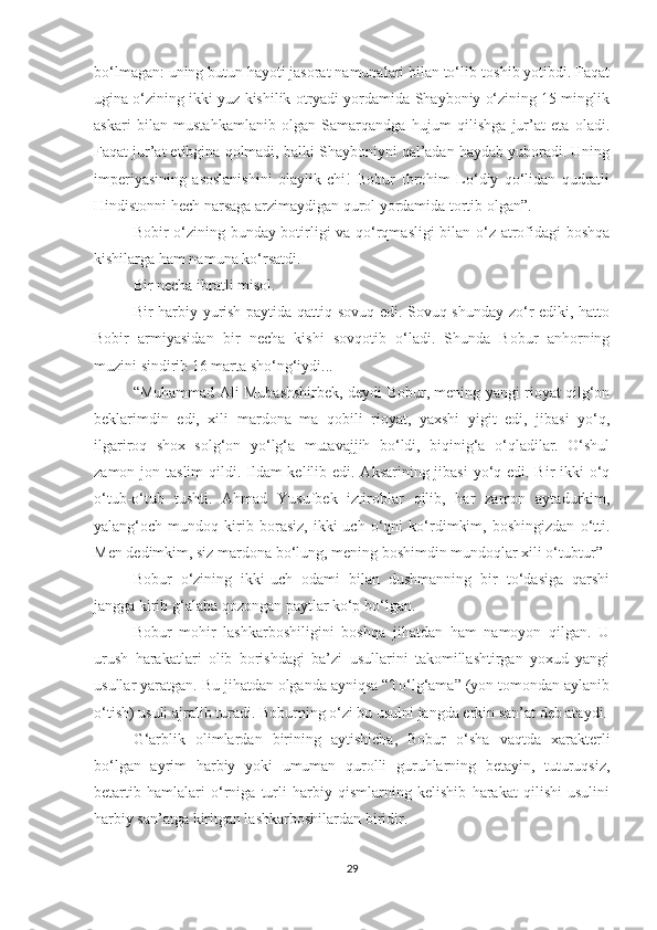 bo‘lmagan: uning butun hayoti jasorat namunalari bilan to‘lib-toshib yotibdi. Faqat
ugina o‘zining ikki yuz kishilik otryadi yordamida Shayboniy o‘zining 15 minglik
askari   bilan   mustahkamlanib   olgan   Samarqandga   hujum   qilishga   jur’at   eta   oladi.
Faqat jur’at etibgina qolmadi, balki Shayboniyni qal’adan haydab yuboradi. Uning
imperiyasining   asoslanishini   olaylik-chi!   Bobur   Ibrohim   Lo‘diy   qo‘lidan   qudratli
Hindistonni hech narsaga arzimaydigan qurol yordamida tortib olgan”.
Bobir o‘zining bunday botirligi va qo‘rqmasligi  bilan o‘z atrofidagi boshqa
kishilarga ham namuna ko‘rsatdi.
Bir necha ibratli misol.
Bir harbiy yurish paytida qattiq sovuq edi. Sovuq shunday zo‘r ediki, hatto
Bobir   armiyasidan   bir   necha   kishi   sovqotib   o‘ladi.   Shunda   Bobur   anhorning
muzini sindirib 16 marta sho‘ng‘iydi...
“Muhammad Ali Mubashshirbek, deydi Bobur, mening yangi rioyat qilg‘on
beklarimdin   edi,   xili   mardona   ma   qobili   rioyat,   yaxshi   yigit   edi,   jibasi   yo‘q,
ilgariroq   shox   solg‘on   yo‘lg‘a   mutavajjih   bo‘ldi,   biqinig‘a   o‘qladilar.   O‘shul
zamon jon taslim  qildi. Ildam kelilib edi. Aksarining jibasi  yo‘q edi. Bir-ikki o‘q
o‘tub-o‘tub   tushti.   Ahmad   Yusufbek   iztiroblar   qilib,   har   zamon   aytadurkim,
yalang‘och   mundoq   kirib   borasiz,   ikki-uch   o‘qni   ko‘rdimkim,   boshingizdan   o‘tti.
Men dedimkim, siz mardona bo‘lung, mening boshimdin mundoqlar xili o‘tubtur”
Bobur   o‘zining   ikki-uch   odami   bilan   dushmanning   bir   to‘dasiga   qarshi
jangga kirib g‘alaba qozongan paytlar ko‘p bo‘lgan.
Bobur   mohir   lashkarboshiligini   boshqa   jihatdan   ham   namoyon   qilgan.   U
urush   harakatlari   olib   borishdagi   ba’zi   usullarini   takomillashtirgan   yoxud   yangi
usullar yaratgan. Bu jihatdan olganda ayniqsa “To‘lg‘ama” (yon tomondan aylanib
o‘tish) usuli ajralib turadi. Boburning o‘zi bu usulni jangda erkin san’at deb ataydi.
G‘arblik   olimlardan   birining   aytishicha,   Bobur   o‘sha   vaqtda   xarakterli
bo‘lgan   ayrim   harbiy   yoki   umuman   qurolli   guruhlarning   betayin,   tuturuqsiz,
betartib   hamlalari   o‘rniga   turli   harbiy   qismlarning   kelishib   harakat   qilishi   usulini
harbiy san’atga kiritgan lashkarboshilardan biridir.
29 