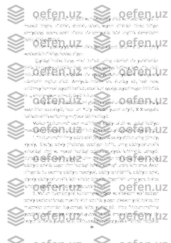 Bobur armiyada ma’lum tartib va intizom joriy qiladi va mustahkamlaydi. U
maqsadi   birgina   o‘ldirish,   chopish,   talash,   vayron   qilishdan   iborat   bo‘lgan
armiyalarga   qarama-qarshi   o‘laroq   o‘z   armiyasida   ba’zi   onglilik   elementlarini
barpo qilishga intiladi.
U o‘zining asosiy yurishlarini o‘sha zamon sharoiti uchun ma’lum bir ijobiy
xarakterda bo‘lishiga harakat qilgan.
Quyidagi   hodisa   bunga   misol   bo‘ladi:   uning   odamlari   o‘z   yurishlaridan
birida   bir   joyning   aholisidan   hech   qanday   asosga   ega   bo‘lmay   ko‘p   o‘lja   oladi.
Bobur   buni   bilib   qolib,   o‘ljalarni   o‘z   egalariga   darhol   yetkazib   berishga   o‘z
odamlarini   majbur   qiladi.   Armiyada   intizom   ana   shunday   edi,   hech   narsa
qoldirmay hammasi qaytarib beriladi, ertasi kuni egasiga qaytarilmagan bir bo‘lak
ip-u, siniq igna ham qolmadi, deydi Bobur.
Harbiy san’at   jihatidan Boburni   g‘arblik sharqshunos  olimlardan biri  Yuliy
sezar   bilan   taqqoslaydi,   hatto   uni   Yuliy   sezardan   yuqori   qo‘yib,   XIX   asrgacha
lashkarboshilik san’atining mo‘jizasi deb hisoblaydi.
Mazkur   “ Boburnoma ”   asari   mualli f ining   adabiy   uslubi   va   undagi   badiiyat
masalalarini o‘rgangan holda birinchi bob yuzasidan quyidagi xulosalarga kelindi:
1. “Boburnoma”ni ilmiy tadqiq etish jarayonida asosiy e’tibor uning ijtimoiy,
siyosiy,   falsafiy,   tarixiy   jihatlariga   qaratilgan   bo‘lib,   uning   adabiyotshunoslik
sohasidagi   o‘rni   va   mavqei   haqidagi   tadqiqotlar   siyrak   ko‘rinishda   uchraydi.
Oqibatda   mazkur   asarning   yana   muhim   tomonlaridan   biri   uning   mumtoz   turkiy
adabiyot   tarixida   tutgan   o‘rni   haqidagi   bahslar   salmog‘i   uncha   ko‘p   emas.   Aslan
olinganda   bu   asarning   adabiyot   nazariyasi,   adabiy   tanqidchilik,   adabiyot   tarixi,
qiyosiy   adabiyotshunoslik   kabi   sohalar   doirasida   o‘rganilishi   uning   yana   boshqa
ko‘plab belgilarini kashf etishimizga turtki bo‘ladi. 
2.   Ma’lum   hukmdor   yoki   sulolaning   salohiyati   va   shavkatini   vasf   etadigan
tarixiy   asarlar   an’anaga   muvofiq   shoh   atrofida   yurgan   qissaxon   yoki   boshqa   bir
muarrixlar   tomonidan   buyurtmaga   ko‘ra   yozilar   edi.   Biroq   “Boburnoma”ning
yaratilishi   hech   qanday   shohona   buyurtma   asosida   emas,   shoh-muallifning   o‘z
ixtiyori doirasida yuzaga keldi. Ushbu asar Boburning yuksak mahorati natijasida
30 