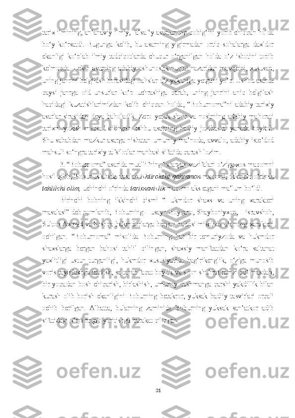 tarix ilmining, an’anaviy ilmiy, falsafiy asarlarning qobig‘ini yorib chiqqan holda
bo‘y   ko‘rsatdi.   Bugunga   kelib,   bu   asarning   yigirmadan   ortiq   sohalarga   daxldor
ekanligi   ko‘plab   ilmiy   tadqiqotlarda   chuqur   o‘rganilgan   holda   o‘z   isbotini   topib
kelmoqda. Lekin asarning adabiyotshunoslik nuqtai nazaridan mavqeini, xususan,
uning janrini belgilash borasidagi bahslar o‘z yakuniga yetgani yo‘q. Ushbu asarda
qaysi   janrga   oid   unsurlar   ko‘p   uchrashiga   qarab,   uning   janrini   aniq   belgilash
haqidagi   kuzatishlarimizdan   kelib   chiqqan   holda,   “Boburnoma”ni   adabiy-tarixiy
asarlar   sirasidan   deya   baholadik.   Zero   yetuk   shoir   va   nosirning   adabiy   mahorati
tarixni   yozish   maqsad   qilingan   ushbu   asarning   badiiy   jozibasini   yanada   boyitdi.
Shu   sababdan   mazkur   asarga   nisbatan   umumiy   ma’noda,   avvalo,   adabiy   iste’dod
mahsuli so‘ngra tarixiy tafsilotlar manbasi sifatida qarash lozim. 
3. “Boburnoma” asarida muallifning bajargan vazifalari o‘ziga xos maqomni
hosil qilib, Bobur uslubida dastlab  ishtirokchi-qahramon  maqomi, ikkinchi o‘rinda
tahlilchi olim,  uchinchi o‘rinda  tarixnavislik  maqomi aks etgani ma’lum bo‘ldi.
Bir i nchi   bobning   ik ki nchi   qismi   “ Hukmdor   shaxs   va   uning   xarakteri
masalasi ”   deb nomlan ib,   Boburning Husayn Boyqaro, Shayboniyxon, Hisravshoh,
Sulton Axmad va boshqa hukmdorlarga bergan bahosi misolida ularning xarakteri
ochil gan .   “Boburnoma”   misolida   Boburning   har   bir   temuriyzoda   va   hukmdor
shaxslarga   bergan   bahosi   tahlil   qilin gan ,   shaxsiy   manfaatdan   ko‘ra   saltanat
yaxlitligi   ustun   turganligi,   hukmdor   xususiyatida   bag‘rikenglik,   o‘ziga   munosib
voris tayinlashga intilish, saltanat faqat boylik va shon-shuhrat ramzi bo‘lmasdan,
bir yoqadan bosh chiqarish, birlashish, umumiy dushmanga qarshi yakdillik bilan
kurash   olib   borish   ekanligini   Boburning   betakror,   yuksak   badiiy   tasvirlari   orqali
ochib   ber il gan.   Albatta,   bularning   zaminida   Boburning   yuksak   san’atkor   adib
sifatidagi o‘rni orqali yoritishga harakat qilin gan .
31 