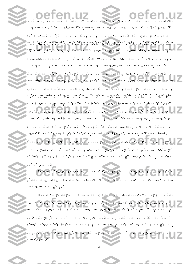 jumladan,   zamonidagi   temuriy   hukmdorlarning   kuchlisi   hisoblangan   Husayn
Boyqaroning O‘rta Osiyoni Shayboniyxon tajovuzidan saqlash uchun faoliyatsizlik
ko‘rsatishidan o‘pkalanadi va shayboniylarga qarshi uzil-kesil hujum qilish o‘rniga
mudofaa choralarini ko‘rish bilan cheklanish siyosatini koyiydi. Chunonchi, Bobur
1503-yil   (909-hijriy)   voqealarini   hikoya   qilganda,   Husayn   Boyqarodan   o‘g‘li
Badiuzzamon  mirzoga, Bobur   va  Xisravshohga  xat   kelganini  so‘zlaydi.  Bu  joyda
Husayn   Boyqaro   muhim   qo‘rg‘on   va   mavzelarni   mustahkamlab,   mudofaa
choralarini   ko‘rishni   so‘raydi.   Bobur   bu   tadbirlarning   kuchsizligidan   ranjiydi.   U
temuriylar   davlatining   yakkaligini   saqlab   qolish   Uchun   kattaroq,   qat’iyroq   ishlar
qilish zarurligini biladi. Lekin u, temuriylar saltanati yemirilayotganini va temuriy
hukmdorlarning   Movarounnahrda   “yoshin   yashab,   oshin   oshab”   bo‘lganligini
sezadi  va buni  g‘amginlik bilan ifodalab, Husayn  Boyqarodan nolishga  kirishadi:
“Sulton   Husayn   mirzoning   bu   xatlari   mujibi   noumidlik   bo‘ldi.   Ne   uchunkim.
Temurbekning yurtida  bu tarixda andin ulug‘roq podshoh ham  yosh,  ham  viloyat
va   ham   cherik   bila   yo‘q   edi.   Andoq   ko‘z   tutulur   edikim,   payo-pay   elchilar   va
tavochilar jald va qadog‘a bila kelib, mundoq hukmlar kelturgay edikim: Tirmiz va
Kilif va Karki guzarlarida kema muncha yasang, ko‘pruk asbobi bu miqdor tayyor
qiling,   yuqqori   To‘qquz   o‘lum   guzarlarini   yaxshi   ihtiyot   qiling,   to   bu   necha   yil
o‘zbak   tafriqasidin   dilshikasta   bo‘lgan   ellarning   ko‘ngli   qaviy   bo‘lub,   umidvor
bo‘lg‘aylar edi.
Sulton   Husayn   mirzodek   Temurbek   o‘rnig‘a   o‘lturg‘on   ulug‘   podshoh
g‘animning   ustiga   yurumakni   demay,   yer   berkitmakni   desa,   el   va   ulusqa   ne
umidvorliq qolg‘ay?”
Bobur shayboniylarga saltanatni topshirmaslik uchun Husayn Boyqaro bilan
hamkorlik qilishga, uning buyruqlariga bo‘ysunishga, ishqilib, temuriylar birligini
saqlashga tayyor edi. “Sulton Husayn mirzodek Temurbek o‘rniga o‘lturg‘on ulug‘
podshoh   yig‘noq   qilib,   atrof   va   javonibdin   o‘g‘lonlarini   va   beklarini   tilatib,
Shayboniyxondek   dushmanning   ustiga   azim   bo‘lg‘onda,   el   oyoq   bila   borg‘anda,
birgina   bosh   bila   borg‘aymiz,   el   tayoq   bila   borg‘anda,   birgina   tosh   bila
borg‘aymiz”.
34 