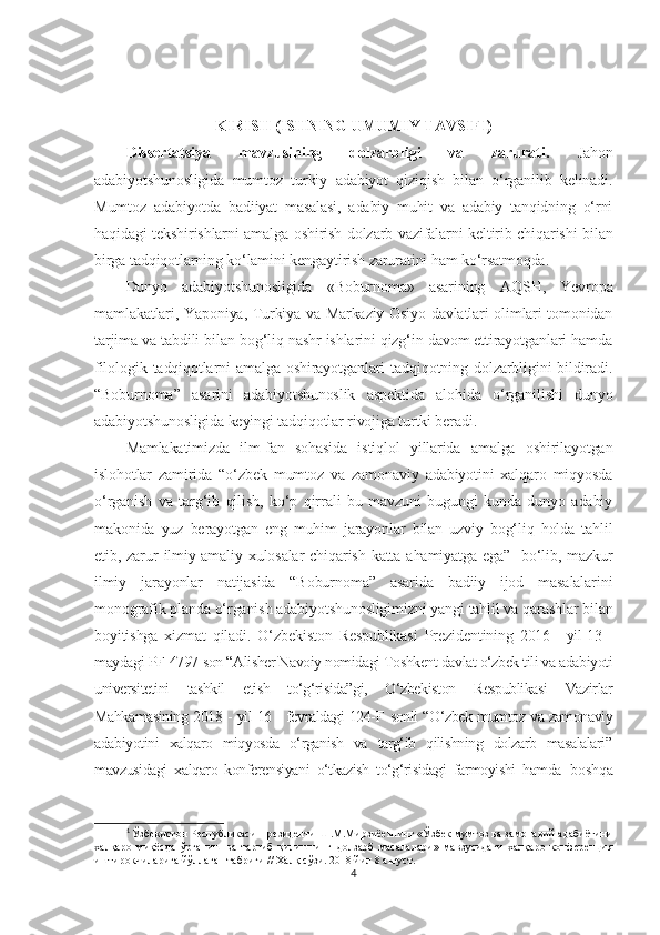 KIRISH (ISHNING UMUMIY TAVSIFI)
Dissertatsiya   mavzusining   dolzarbligi   va   zarurati.   Jahon
adabiyotshunosligida   mumtoz   turkiy   adabiyot   qiziqish   bilan   o‘rganilib   kelinadi.
Mumtoz   adabiyotda   badiiyat   masalasi,   adabiy   muhit   va   adabiy   tanqidning   o‘rni
haqidagi tekshirishlarni amalga oshirish dolzarb vazifalarni keltirib chiqarishi bilan
birga tadqiqotlarning ko‘lamini kengaytirish zaruratini ham ko‘rsatmoqda.
Dunyo   adabiyotshunosligida   «Boburnoma»   asarining   AQS H ,   Yevropa
mamlakatlari, Yaponiya, Turkiya va Markaziy Osiyo davlatlari olimlari tomonidan
tarjima va tabdili bilan bog‘liq nashr ishlarini qizg‘in davom ettirayotganlari hamda
filologik   tadqiqotlarni   amalga  oshirayotganlari   tadqiqotning  dolzarbligini   bildiradi.
“Boburnoma”   asarini   adabiyotshunoslik   aspektida   alohida   o‘rganilishi   dunyo
adabiyotshunosligida keyingi tadqiqotlar rivojiga turtki beradi.
Mamlakatimizda   ilm-fan   sohasida   istiqlol   yillarida   amalga   oshirilayotgan
islohotlar   zamirida   “o‘zbek   mumtoz   va   zamonaviy   adabiyotini   xalqaro   miqyosda
o‘rganish   va   targ‘ib   qilish,   ko‘p   qirrali   bu   mavzuni   bugungi   kunda   dunyo   adabiy
makonida   yuz   berayotgan   eng   muhim   jarayonlar   bilan   uzviy   bog‘liq   holda   tahlil
etib,  zarur  ilmiy-amaliy  xulosalar   chiqarish  katta  ahamiyatga   ega” 1
  bo‘lib,  mazkur
ilmiy   jarayonlar   natijasida   “Boburnoma”   asarida   badiiy   ijod   masalalarini
monografik planda o‘rganish adabiyotshunosligimizni yangi tahlil va qarashlar bilan
boyitishga   xizmat   qiladi.   O‘zbekiston   Respublikasi   Prezidentining   2016   -   yil   13   -
maydagi PF   4797-son “Alisher Navoiy nomidagi Toshkent davlat o‘zbek tili va adabiyoti
universitetini   tashkil   etish   to‘g‘risida”gi,   O‘zbekiston   Respublikasi   Vazirlar
Mahkamasining 2018 - yil 16 - fevraldagi 124-F   sonli “O‘zbek mumtoz va zamonaviy
adabiyotini   xalqaro   miqyosda   o‘rganish   va   targ‘ib   qilishning   dolzarb   masalalari”
mavzusidagi   xalqaro   konferensiyani   o‘tkazish   to‘g‘risidagi   farmoyishi   hamda   boshqa
1
 Ўзбекистон Республикаси Президенти Ш.М.Мирзиёевнинг «Ўзбек мумтоз ва замонавий адабиётини
халқаро   миқёсда   ўрганиш   ва   тарғиб   қилишнинг   долзарб   масалалари»   мавзусидаги   халқаро   конференция
иштирокчиларига йўллаган табриги // Халқ сўзи. 2018 йил 8 август. 
4 