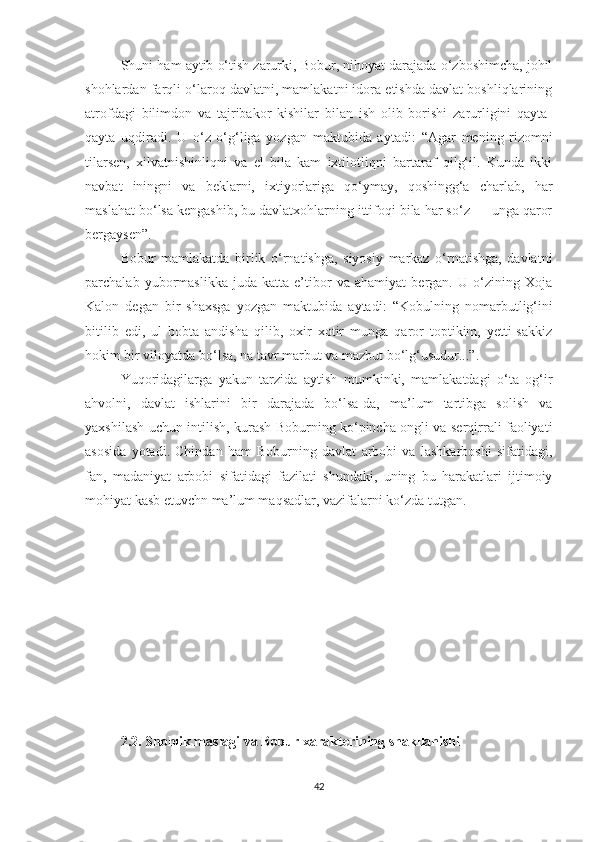 Shuni ham aytib o‘tish zarurki, Bobur, nihoyat darajada o‘zboshimcha, johil
shohlardan farqli o‘laroq davlatni, mamlakatni idora etishda davlat boshliqlarining
atrofdagi   bilimdon   va   tajribakor   kishilar   bilan   ish   olib   borishi   zarurligini   qayta-
qayta   uqdiradi.   U   o‘z   o‘g‘liga   yozgan   maktubida   aytadi:   “Agar   mening   rizomni
tilarsen,   xilvatnishinliqni   va   el   bila   kam   ixtilotliqni   bartaraf   qilg‘il.   Kunda   ikki
navbat   iningni   va   beklarni,   ixtiyorlariga   qo‘ymay,   qoshingg‘a   charlab,   har
maslahat bo‘lsa kengashib, bu davlatxohlarning ittifoqi bila har so‘z — unga qaror
bergaysen”.
Bobur   mamlakatda   birlik   o‘rnatishga,   siyosiy   markaz   o‘rnatishga,   davlatni
parchalab   yubormaslikka   juda   katta   e’tibor   va   ahamiyat   bergan.   U   o‘zining   Xoja
Kalon   degan   bir   shaxsga   yozgan   maktubida   aytadi:   “Kobulning   nomarbutlig‘ini
bitilib   edi,   ul   bobta   andisha   qilib,   oxir   xotir   munga   qaror   toptikim,   yetti-sakkiz
hokim bir viloyatda bo‘lsa, na tavr marbut va mazbut bo‘lg‘usudur...”.
Yuqoridagilarga   yakun   tarzida   aytish   mumkinki,   mamlakatdagi   o‘ta   og‘ir
ahvolni,   davlat   ishlarini   bir   darajada   bo‘lsa-da,   ma’lum   tartibga   solish   va
yaxshilash uchun intilish, kurash Boburning ko‘pincha ongli va serqirrali faoliyati
asosida   yotadi.   Chindan   ham   Boburning   davlat   arbobi   va   lashkarboshi   sifatidagi,
fan,   madaniyat   arbobi   sifatidagi   fazilati   shundaki,   uning   bu   harakatlari   ijtimoiy
mohiyat kasb etuvchn ma’lum maqsadlar, vazifalarni ko‘zda tutgan.
2.2.   Shohlik maslagi va Bobur xarakterining shakllanishi
42 