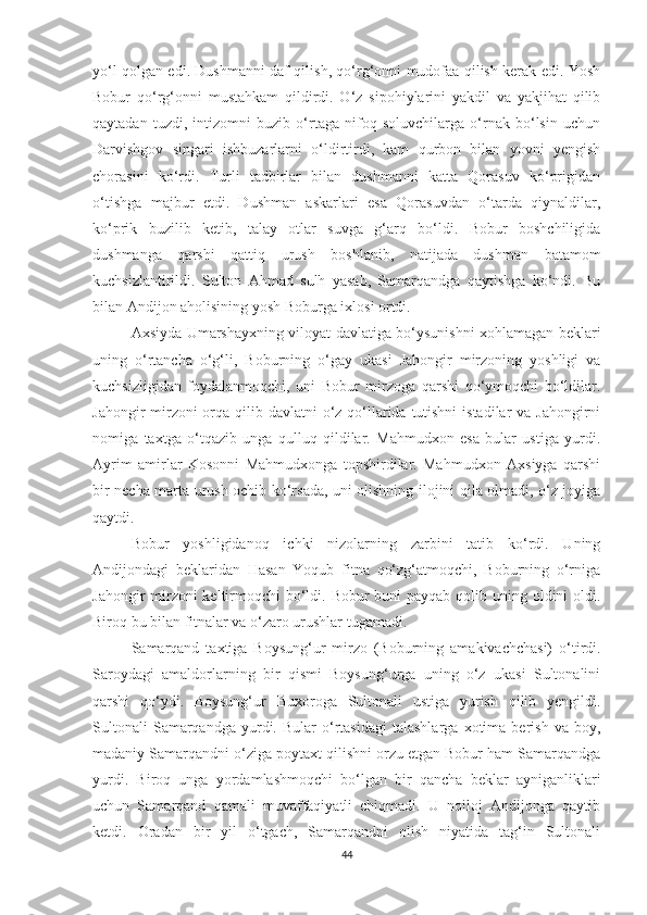 yo‘l qolgan edi. Dushmanni daf qilish, qo‘rg‘onni mudofaa qilish kerak edi. Yosh
Bobur   qo‘rg‘onni   mustahkam   qildirdi.   O‘z   sipohiylarini   yakdil   va   yakjihat   qilib
qaytadan   tuzdi,   intizomni   buzib   o‘rtaga   nifoq   soluvchilarga   o‘rnak   bo‘lsin   uchun
Darvishgov   singari   ishbuzarlarni   o‘ldirtirdi,   kam   qurbon   bilan   yovni   yengish
chorasini   ko‘rdi.   Turli   tadbirlar   bilan   dushmanni   katta   Qorasuv   ko‘prigidan
o‘tishga   majbur   etdi.   Dushman   askarlari   esa   Qorasuvdan   o‘tarda   qiynaldilar,
ko‘prik   buzilib   ketib,   talay   otlar   suvga   g‘arq   bo‘ldi.   Bobur   boshchiligida
dushmanga   qarshi   qattiq   urush   boshlanib,   natijada   dushman   batamom
kuchsizlantirildi.   Sulton   Ahmad   sulh   yasab,   Samarqandga   qaytishga   ko‘ndi.   Bu
bilan Andijon aholisining yosh Boburga ixlosi ortdi.
Axsiyda Umarshayxning viloyat davlatiga bo‘ysunishni xohlamagan beklari
uning   o‘rtancha   o‘g‘li,   Boburning   o‘gay   ukasi   Jahongir   mirzoning   yoshligi   va
kuchsizligidan   foydalanmoqchi,   uni   Bobur   mirzoga   qarshi   qo‘ymoqchi   bo‘ldilar.
Jahongir mirzoni orqa qilib davlatni  o‘z qo‘llarida tutishni  istadilar  va Jahongirni
nomiga   taxtga   o‘tqazib   unga   qulluq   qildilar.   Mahmudxon   esa   bular   ustiga   yurdi.
Ayrim   amirlar   Kosonni   Mahmudxonga   topshirdilar.   Mahmudxon   Axsiyga   qarshi
bir necha marta urush ochib ko‘rsada, uni olishning ilojini qila olmadi, o‘z joyiga
qaytdi.
Bobur   yoshligidanoq   ichki   nizolarning   zarbini   tatib   ko‘rdi.   Uning
Andijondagi   beklaridan   Hasan   Yoqub   fitna   qo‘zg‘atmoqchi,   Boburning   o‘rniga
Jahongir mirzoni keltirmoqchi bo‘ldi. Bobur  buni payqab qolib uning oldini oldi.
Biroq bu bilan fitnalar va o‘zaro urushlar tugamadi.
Samarqand   taxtiga   Boysung‘ur   mirzo   (Boburning   amakivachchasi)   o‘tirdi.
Saroydagi   amaldorlarning   bir   qismi   Boysung‘urga   uning   o‘z   ukasi   Sultonalini
qarshi   qo‘ydi.   Boysung‘ur   Buxoroga   Sultonali   ustiga   yurish   qilib   yengildi.
Sultonali   Samarqandga  yurdi.  Bular   o‘rtasidagi   talashlarga   xotima   berish   va   boy,
madaniy Samarqandni o‘ziga poytaxt qilishni orzu etgan Bobur ham Samarqandga
yurdi.   Biroq   unga   yordamlashmoqchi   bo‘lgan   bir   qancha   beklar   ayniganliklari
uchun   Samarqand   qamali   muvaffaqiyatli   chiqmadi.   U   noiloj   Andijonga   qaytib
ketdi.   Oradan   bir   yil   o‘tgach,   Samarqandni   olish   niyatida   tag‘in   Sultonali
44 