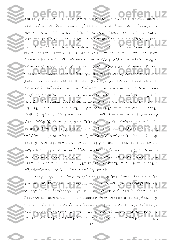 kechasi yashirincha bosib olish payiga tushdi. Un to‘rt kungacha har kuni kechasi
ovora   bo‘lib,   axir   Samarqand   qo‘rg‘oni   ichiga   kirdi.   Shahar   xalqi   Boburga   o‘z
xayrixohliklarini   bildirdilar.   U   bilan   birgalashib   Shayboniyxon   qoldirib   ketgan
kishilarni   shahardan   quvib   chiqardilar.   Shunday   qilib,   Bobur   o‘n   yetti   yoshida
1500   yilda   ikkinchi   marta   Samarqandni   oldi.   Shayboniyxon   bu   xabarni   eshitib
askar   to‘pladi.   Dabbus   qal’asi   va   boshqa   bir   necha   qal’alarni   olib,   axiri
Samarqandni qamal qildi. Boburning odamlari ikki yuz kishidan ortiq bo‘lmagani
holda   Shayboniyxon   bayrog‘i   ostiga   besh-olti   ming   askar   to‘plagan   edi.   Shu
asnoda   Mahmudxon   taxminan   besh   yuz   chamasi   polvonni,   Jahongir   mirzo   ikki
yuzta   g‘ayratli   otliq   askarni   Boburga   yordamga   yuborishadi.   Bobur   askarlari
Samarqand   qal’asidan   chiqib,   shaharning   tashqarisida   bir   necha   marta
Shayboniyxon askari  bilan to‘qnashadilar. Goh u tomon, goh bu tomonning qo‘li
baland   bo‘lib   turadi.   Ammo   Sarpuldagi   katta   jangda   g‘alaba   Shayboniyxon
foydasiga hal bo‘ladi. Bobur sog‘ qolgan ozgina yigitlari bilan o‘zini qal’a ichiga
oladi.   Qo‘rg‘on   kuchli   suratda   mudofaa   qilindi.   Bobur   askarlari   dushmanning
shahar ichiga kirishiga qattiq qarshilik ko‘rsatdilar. Lekin shaharning qamali to‘rt
oy   cho‘zildi   va   elga   ko‘p   tanqisliklar   keltirdi,   qahatchilik   boshlandi.   Boburning
aytishicha,   faqir   va   miskinlar   it   etini,   eshak   etini   yeyishga   kirishdilar.   Otlarga
berishga   ovqat   topilmay   qoldi.   “Ba’zi   quruq   yog‘ochlarni   randa   qilib,   tarashasini
suvga   solib   otg‘a   berilar   edi”.   Mashhur   tarixchi   Xondamirning   yozishicha,   bu
qamal vaqtida xalq ichni yondiruvchi oftob kulchasidan boshqa kulchani ko‘rmadi,
uylarda na somon, na don bor adi, go‘sht, yog‘ anqoning urug‘iday bo‘lib qolgan
edi, odamlar it va eshak go‘shtini bemalol yeyar edi.
Shayboniyxon   to‘rt-besh   oy   qo‘rg‘on   atrofiga   kela   olmadi.   Bobur   atrofdan
yordam kutdi. Hech kimdan ko‘mak va madad bo‘lmadi. Qamal cho‘zildi. Sipohiy
va raiyat buzildi. Shayboniyxon yarash so‘zini o‘rtaga soldi. Yarash bahonasi bilan
Bobur va bir necha yigitlari qorong‘i kechada Samarqanddan chiqishib, Andijonga
jo‘nashdi.   Jahongir   mirzo   Ahmad   Tanbaldan   aynib,   akasi   Boburga   ko‘rinishga
keldi. Bobur uning qilmishlarini himmat bilan kechirdi. Ahmad Tanbalning isyoni
orqasida   Andijonga   kirishning   iloji   bo‘lmadi.   Nochor   u   O‘ratepaga,   Dixkatga,
47 