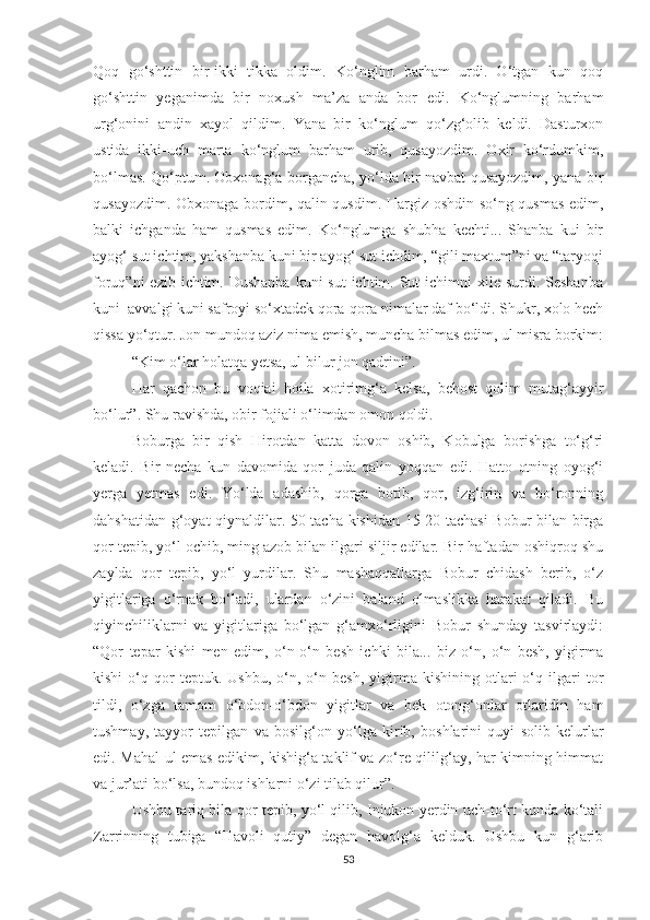 Qoq   go‘shttin   bir-ikki   tikka   oldim.   Ko‘nglim   barham   urdi.   O‘tgan   kun   qoq
go‘shttin   yeganimda   bir   noxush   ma’za   anda   bor   edi.   Ko‘nglumning   barham
urg‘onini   andin   xayol   qildim.   Yana   bir   ko‘nglum   qo‘zg‘olib   keldi.   Dasturxon
ustida   ikki-uch   marta   ko‘nglum   barham   urib,   qusayozdim.   Oxir   ko‘rdumkim,
bo‘lmas. Qo‘ptum. Obxonag‘a borgancha, yo‘lda bir navbat qusayozdim, yana bir
qusayozdim. Obxonaga bordim, qalin qusdim. Hargiz oshdin so‘ng qusmas edim,
balki   ichganda   ham   qusmas   edim.   Ko‘nglumga   shubha   kechti...   Shanba   kui   bir
ayog‘ sut ichtim, yakshanba kuni bir ayog‘ sut ichdim, “gili maxtum”ni va “taryoqi
foruq”ni  ezib ichtim. Dushanba  kuni  sut  ichtim. Sut  ichimni  xile surdi. Seshanba
kuni  avvalgi kuni safroyi so‘xtadek qora-qora nimalar daf bo‘ldi. Shukr, xolo hech
qissa yo‘qtur. Jon mundoq aziz nima emish, muncha bilmas edim, ul misra borkim:
“Kim o‘lar holatqa yetsa, ul bilur jon qadrini”.
Har   qachon   bu   voqiai   hoila   xotirimg‘a   kelsa,   behost   qolim   mutag‘ayyir
bo‘lur”. Shu ravishda, obir fojiali o‘limdan omon qoldi.
Boburga   bir   qish   Hirotdan   katta   dovon   oshib,   Kobulga   borishga   to‘g‘ri
keladi.   Bir   necha   kun   davomida   qor   juda   qalin   yoqqan   edi.   Hatto   otning   oyog‘i
yerga   yetmas   edi.   Yo‘lda   adashib,   qorga   botib,   qor,   izg‘irin   va   bo‘ronning
dahshatidan g‘oyat qiynaldilar. 50 tacha kishidan 15-20 tachasi Bobur bilan birga
qor tepib, yo‘l ochib, ming azob bilan ilgari siljir edilar. Bir haftadan oshiqroq shu
zaylda   qor   tepib,   yo‘l   yurdilar.   Shu   mashaqqatlarga   Bobur   chidash   berib,   o‘z
yigitlariga   o‘rnak   bo‘ladi,   ulardan   o‘zini   baland   olmaslikka   harakat   qiladi.   Bu
qiyinchiliklarni   va   yigitlariga   bo‘lgan   g‘amxo‘rligini   Bobur   shunday   tasvirlaydi:
“Qor   tepar   kishi   men   edim,   o‘n-o‘n   besh   ichki   bila...   biz   o‘n,   o‘n   besh,   yigirma
kishi   o‘q   qor   teptuk.  Ushbu,   o‘n,  o‘n   besh,   yigirma   kishining  otlari   o‘q   ilgari   tor
tildi,   o‘zga   tamom   o‘bdon-o‘bdon   yigitlar   va   bek   otong‘onlar   otlaridin   ham
tushmay,   tayyor   tepilgan   va   bosilg‘on   yo‘lga   kirib,   boshlarini   quyi   solib   kelurlar
edi. Mahal ul emas edikim, kishig‘a taklif va zo‘re qililg‘ay, har kimning himmat
va jur’ati bo‘lsa, bundoq ishlarni o‘zi tilab qilur”.
Ushbu tariq bila qor tepib, yo‘l qilib, Injukon yerdin uch-to‘rt kunda ko‘tali
Zarrinning   tubiga   “Havoli   qutiy”   degan   havolg‘a   kelduk.   Ushbu   kun   g‘arib
53 