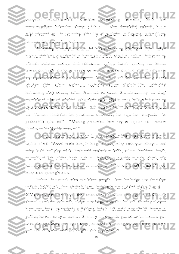 vaziyatini   mustahkamladi.   Kichkina   viloyatning   kamtarin,   hech   kim
mensimaydigan   hukmdori   sherga   (Bobur   —   sher   demakdir)   aylandi,   butun
Afg‘onistonni   va   Hindistonning   shimoliy   viloyatlarini   to   Gagarga   qadar   (Gang
irmoqlaridan biri) qo‘lga kiritdi.
Boburning   temuriylar   saltanatini   birlashtirishning   afzalligini   e’tirof   etishi
boshqa o‘rinlardagi satrlar bilan ham tasdiqlanadi. Masalan, Bobur Hindistonning
o‘tmish   asrlarda   boshqa   chet   istilochilar   qo‘liga   tushib   qolishi,   har   kimlar
tomonidan   bosib   olinishiga   asosiy   va   muhim   sabablardan   biri   qilib   Hindistonda
siyosiy   va   davlat   birligi   bo‘lmaganini   ko‘rsatib   o‘tadi.   Hindistonni   olgan   uch
g‘oziyni   (biri   sulton   Mahmud,   ikkinchisi   sulton   Shahobiddin,   uchinchisi
Boburning   o‘zi)   eslatib,   sulton   Mahmud   va   sulton   Shahobiddinning   bu   ulug‘
mamlakatni olishlari sababini lashkarlarining ko‘pligida emas, balki Hindistonning
uyushmagan, parchalangan holida ko‘radi. “Sulton Mahmudning g‘animlari rojalar
edi.   Tamom   Hindiston   bir   podshohta   emas   edi,   har   roja   har   viloyatda   o‘zi
podshohlik   qilur   edi”...   “Muning   g‘animlari   ham   roy   va   rojalar   edi.   Tamom
Hinduston bir kishida emas edi”.
O‘zi   esa   u   sultonlarga   qaraganda   yana   oz   askar   bilan   Hindistonni   olganini
uqtirib   o‘tadi:   “Avval   navbatkim,   Behraga   kelduk,   ming   besh   yuz,   nihoyati   ikki
ming   kishi   bo‘lg‘ay   eduk.   Beshinchi   navbatkim   kelib,   sulton   Ibrohimni   bosib,
mamolikini   fath   qildim,   hech   qachon   Hinduston   yurushida   muncha   cherik   bila
kelilmaydur edi. Navkar va savdar va chokar jami’ cherik bila bo‘lg‘onlar o‘n ikki
ming kishi qalamg‘a keldi”.
Bobur Hindistonda talay qabilalarni yengib, ularni bir-biriga qovushtirishga
intiladi, bekliklar kuchini sindirib, katta feodal saltanati tuzishni o‘ylaydi va XIII-
XIV asrlardayoq o‘rta osiyoliklar tomonidan istilo qilina boshlagan Hindistonning
shimol   qismlarini   zabt   etib,   o‘ziga   qaratishga   muvaffaq   bo‘ladi.   Shuning   o‘ziyoq
birmuncha iqtisodiy-madaniy siljishlarga bois bo‘ldi. Ariqlar qazdirildi, imoratlar,
yo‘llar,   karvon   saroylar   qurildi.   Shimoliy   Hindistonda   gaplashuv   tili   hisoblangan
urdu tilining adabiy tilga aylanishiga, hind adabiy tilining vujudga kelishiga xiyla
yo‘l ochildi. Me’morchilikda belgili uslub paydo bo‘ldi.
55 