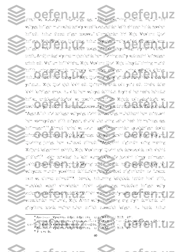 qirrali   va   xususiyatli   mazmunga   ega   “Boburnoma”ning   matnida   ma’lum   bir
valiyga bo‘lgan munosabat tarixiy voqelik zaruratidan kelib chiqqan holda ravshan
bo‘ladi.   Bobur   diqqat   qilgan   tasavvuf   allomalardan   biri   Xoja   Mavlono   Qozi
bo‘lgan.   Xoja   Mavlono   Qozining   Bobur   hayotiga   amaliy   ta’siri   nihoyatda   katta
bo‘lgan.   Yosh   Boburning   dastlab   taxtga   o‘tirish   jarayonidagi   qiyinchiliklardan
tortib, Andijondagi xiyonat mojarolarida ham o‘zining qat’iy sadoqatini ko‘rsatgan
arbob edi. Ma’lum bo‘lishicha, Xoja Mavlono Qozi Xoja Ubaydullohning muridi
bo‘lib,   uning   tarbiyatida   ma’naviy   kamolotga   erishgan.   Uning   valiylik   sifatiga
Bobur   ishonch   bilan   qaraydi:   “ Xoja   Qozining   vali y lig‘ida   mening   hech   shakkim
yo‘qtur...   Xoja   Qozi   ajab   kishi   edi.   Qo‘rqmoq   anda   aslo   yo‘q   edi.   Oncha   daler
kishi   ko‘rilgan   emas.   Bu   sifat   ham   valoyat   dalilidur.   Soyir   el   har   necha   bahodur
bo‘lsa,   andak   dag‘dag‘asi   va   tavahhumi   bo‘lur.   Xojada   aslo   dag‘dag‘a   va
tavahhum yo‘q edi ” 45
. Darhaqiqat, tasavvufiy-ilmiy tadqiqotlarda ta’kidlanganidek,
“Agar Alloh o‘zi tanlagan valiysiga o‘zini tanitsa unga muhabbatni ham qo‘rquvni
ham   sezmaydigan   qilib   qo‘ygan,   chunki   ular   uning   uchun   hech   bir   ma’noga   ega
bo‘lmagan”. 46
  Ahmad   Tanbal   va   Uzun   Hasanlar   tomonidan   uyushtirilgan   davlat
to‘ntarishi   natijasida   ushbu   xiyonatga   astoydil   qarshi   turgan   Xoja   Mavlono
Qozining   joniga   ham   su’iqasd   qilinadi:   “Andijonni   olg‘ondin   so‘ng   mening
Xo‘jand   kelganimni   eshitib,   Xoja   Mavlonoyi   Qozini   ark   darvozasida   osib   shahid
qildilar”. 47
  Lekin   tarixdagi   bu   kabi   xunrezliklar   o‘z   jazosini   olmay   qolmagan.
Ushbu   fitna   ishtirokchilarining   keyingi   taqdiri   haqida   Bobur   yozadi:   “Qaysi   ish
valoyatqa   mundin   yaxshiroq   dalildurkim,   alarg‘a   qasd   qilg‘onlardin   oz   fursatta
osor   va   alomat   qolmadi” 48
.   Demak,   Boburning   kelajakda   iqtidor   hosil   qilib,
murakkab   xatarli   sinovlardan   o‘tishi   uchun   unga   madadkor   bo‘lgan   valiy
zotlarning ishonchi va madadkor bo‘lishi muhim rol o‘ynagan ekan. “Boburnoma”
voqealaridan   ma’lumki,   Xoja   Ahror   valiy   Boburning   eng   qiyin   damlarida   uni
g‘oyibona   tarzda   ma’nan-ruhan   qo‘llab   quvvatlab   kelgan .   Bu   haqda   Bobur
45
 Заҳириддин Муҳаммад Бобур. Бобурнома. Шарқ НМАК. – Т.:  2002. –Б.64.
46
  Исақова   З.   Тасаввуф   таълимотида   валийлик   тушунчасининг   диний   фалсафий   талқини   (Алишер
Навоийнинг «Насойим ул муҳаббат» асари асосида) фал.ф.ном. дис..иши. – Тошкент. 2007. – Б. 90.
47
 Заҳириддин Муҳаммад Бобур. Бобурнома. Шарқ НМАК. – Т.:  2002. –Б.64.
48
 Ўша манба.
60 