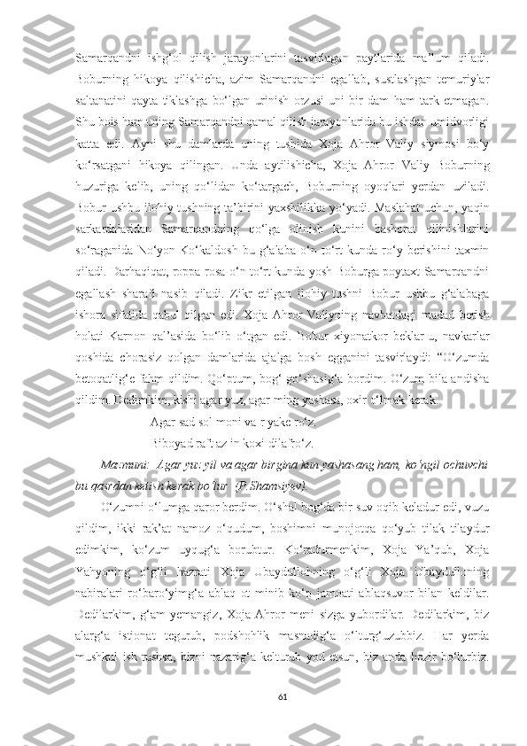 Samarqandni   ishg‘ol   qilish   jarayonlarini   tasvirlagan   paytlarida   ma’lum   qiladi.
Boburning   hikoya   qilishicha,   azim   Samarqandni   egallab,   sustlashgan   temuriylar
saltanatini   qayta   tiklashga   bo‘lgan   urinish   orzusi   uni   bir   dam   ham   tark   etmagan.
Shu bois ham uning Samarqandni qamal qilish jarayonlarida bu ishdan umidvorligi
katta   edi.   Ayni   shu   damlarda   uning   tushida   Xoja   Ahror   Valiy   siymosi   bo‘y
ko‘rsatgani   hikoya   qilingan.   Unda   aytilishicha,   Xoja   Ahror   V aliy   Boburning
huzuriga   kelib,   uning   qo‘lidan   ko‘targach,   Boburning   oyoqlari   yerdan   uziladi.
Bobur ushbu ilohiy tushning ta’birini yaxshilikka yo‘yadi. Maslahat  uchun, yaqin
sarkardalaridan   Samarqandning   qo‘lga   olinish   kunini   bashorat   qilinishlarini
so‘raganida   No‘yon   Ko‘kaldosh   bu   g‘alaba   o‘n   to‘rt   kunda   ro‘y   berishini   taxmin
qiladi. Darhaqiqat, roppa-rosa o‘n to‘rt kunda yosh Boburga poytaxt Samarqandni
egallash   sharafi   nasib   qiladi.   Zikr   etilgan   ilohiy   tushni   Bobur   ushbu   g‘alabaga
ishora   sifatida   qabul   qilgan   edi.   Xoja   Ahror   V aliyning   navbatdagi   madad   berish
holati   Karnon   qal’asida   bo‘lib   o‘tgan   edi.   Bobur   xiyonatkor   beklar-u,   navkarlar
qoshida   chorasiz   qolgan   damlarida   ajalga   bosh   egganini   tasvirlaydi:   “O‘zumda
betoqatlig‘e fahm qildim. Qo‘ptum, bog‘ go‘shasig‘a bordim. O‘zum bila andisha
qildim. Dedimkim, kishi agar yuz, agar ming yashasa, oxir o‘lmak kerak. 
Agar sad sol moni va-r yake ro‘z.
Biboyad raft az in koxi dilafro‘z .
Mazmuni:  Agar yuz yil va agar birgina kun yashasang ham, ko‘ngil ochuvchi
bu qasrdan ketish kerak bo‘lur  (P.Shamsiyev).
O‘zumni o‘lumga qaror berdim. O‘shal bog‘da bir suv oqib keladur edi, vuzu
qildim,   ikki   rak’at   namoz   o‘qudum,   boshimni   munojotqa   qo‘yub   tilak   tilaydur
edimkim,   ko‘zum   uyqug‘a   borubtur.   Ko‘radurmenkim,   Xoja   Ya’qub,   Xoja
Yahyoning   o‘g‘li   hazrati   Xoja   Ubaydullohning   o‘g‘li   Xoja   Ubaydulloning
nabiralari   ro‘baro‘yimg‘a   ablaq   ot   minib   ko‘p   jamoati   ablaqsuvor   bilan   keldilar.
Dedilarkim,   g‘am   yemangiz,   Xoja   Ahror   meni   sizga   yubordilar.   Dedilarkim,   biz
alarg‘a   istionat   tegurub,   podshohlik   masnadig‘a   o‘lturg‘uzubbiz.   Har   yerda
mushkul   ish   tushsa,   bizni   nazarig‘a   kelturub   yod   etsun,   biz   anda   hozir   bo‘lurbiz.
61 