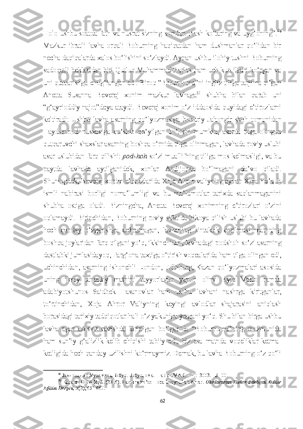 Holo ushbu soatda fath va nusrat sizning soridur. Bosh ko‘taring va uyg‘oning”. 49
Mazkur   ibratli   lavha   orqali   Boburning   haqiqatdan   ham   dushmanlar   qo‘lidan   bir
necha daqiqalarda xalos bo‘lishini so‘zlaydi. Aynan ushbu ilohiy tushni Boburning
sadoqatli beklaridan biri Qutluq Muhammad Barlos ham uch kun ilgari ko‘rgan va
uni qutqarishga chog‘langan edi. Biroq “Boburnoma”ni ingliz tiliga tarjima qilgan
Anetta   Susanna   Beverej   xonim   mazkur   lavhaga 50
  shubha   bilan   qarab   uni
“g‘ayrioddiy najot”deya ataydi. Beverej xonim o‘z iddaosida quyidagi e’tirozlarni
keltiradi:   Ushbu   lavha   asarning   qo‘lyozmasiga   boburiy   Jahongir   shoh   tomonidan
Haydarobod   nusxasiga   qo‘shib   qo‘yilgan   bo‘lishi   mumkin,   asarda   tilga   olingan
qutqaruvchi shaxslar asarning boshqa o‘rnida tilga olinmagan, lavhada roviy uslubi
asar uslubidan farq qilishi:   podshoh   so‘zi muallifning tiliga mos kelmasligi, va bu
paytda   lavhada   aytilganidek,   xonlar   Andijonda   bo‘lmagani   da’vo   qiladi.
Shuningdek, Beverej xonim e’tirozlarida Xoja Ahror valiyning aynan Xoja Ya’qub
ismli   nabirasi   borligi   noma’lumligi   va   bu   ma’lumotlar   tarixda   saqlanmaganini
shubha   ostiga   oladi.   Bizningcha,   Anetta   Beverej   xonimning   e’tirozlari   o‘zini
oqlamaydi. Birinchidan, Boburning roviy sifatida hikoya qilish uslubi  bu lavhada
hech   qanday   o‘zgarishga   uchramagan,   lavhaning   sintaktik   qurilmasi   matnning
boshqa joylaridan farq qilgani yo‘q, ikkinchidan, lavhadagi podshoh so‘zi asarning
dastlabki jumlasidayoq, Farg‘ona taxtiga o‘tirish voqealarida ham tilga olingan edi,
uchinchidan,   asarning   ishonchli   London,   Edinburg,   Kazan   qo‘lyozmalari   asosida
uning   ilmiy   tanqidiy   matnini   tayyorlagan   yapon   olimi   Eyje   Mano   hamda
adabiyotshunos   Saidbek   Hasanovlar   ham   ushbu   lavhani   nashrga   kiritganlar,
to‘rtinchidan,   Xoja   Ahror   Valiyning   keyingi   avlodlar   shajarasini   aniqlash
borasidagi tarixiy tadqiqotlar hali o‘z yakuniga yetgani yo‘q. Shu bilan birga ushbu
lavha   agar   asossiz   ravishda   kiritilgan   bo‘lganida   “Boburnoma”ning   mazmunida
ham   sun’iy   g‘alizlik   kelib   chiqishi   tabiiy   edi,   biz   esa   matnda   voqeliklar   ketma-
ketligida hech qanday uzilishni ko‘rmaymiz. Demak, bu lavha Boburning o‘z qo‘li
49
 Заҳириддин Муҳаммад Бобур. Бобурнома. Шарқ НМАК. – Т.:  2002. –Б.100.
50
  Қаранг: DEMİR, C. (2016). Baburname’de Hoca Ubeydullah Ahrar.  Uluslararası Turkce Edebiyat Kultur
Eğitim Dergisi, 5 (2), 651-660.
62 