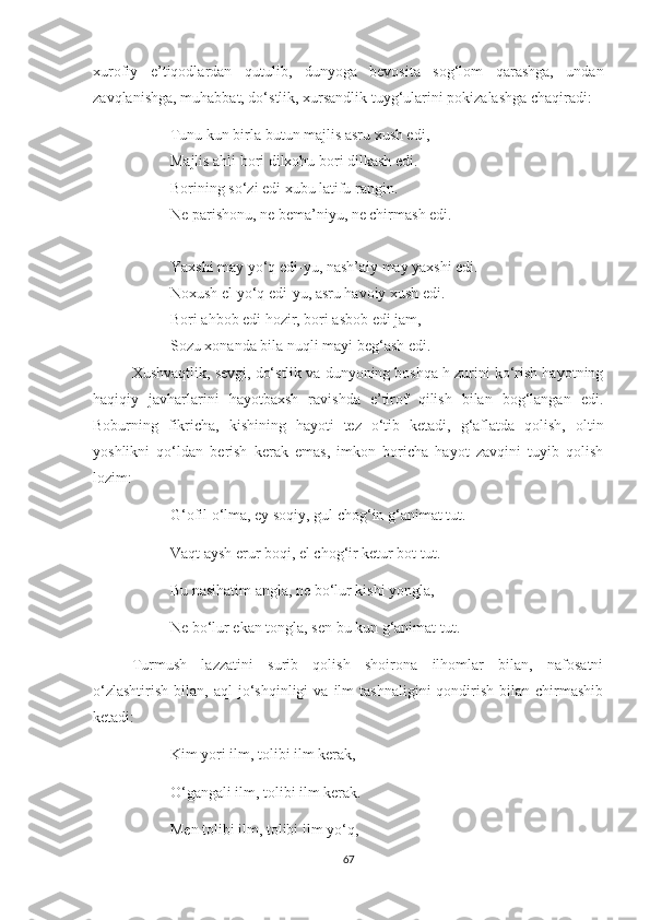 xurofiy   e’tiqodlardan   qutulib,   dunyoga   bevosita   sog‘lom   qarashga,   undan
zavqlanishga, muhabbat, do‘stlik, xursandlik tuyg‘ularini pokizalashga chaqiradi:
Tunu kun birla butun majlis asru xush edi,
Majlis ahli bori dilxohu bori dilkash edi.
Borining so‘zi edi xubu latifu rangin.
Ne parishonu, ne bema’niyu, ne chirmash edi.
Yaxshi may yo‘q edi-yu, nash’aiy may yaxshi edi.
Noxush el yo‘q edi-yu, asru havoiy xush edi.
Bori ahbob edi hozir, bori asbob edi jam,
Sozu xonanda bila nuqli mayi beg‘ash edi.
Xushvaqtlik, sevgi, do‘stlik va dunyoning boshqa h zurini ko‘rish hayotning
haqiqiy   javharlarini   hayotbaxsh   ravishda   e’tirof   qilish   bilan   bog‘langan   edi.
Boburning   fikricha,   kishining   hayoti   tez   o‘tib   ketadi,   g‘aflatda   qolish,   oltin
yoshlikni   qo‘ldan   berish   kerak   emas,   imkon   boricha   hayot   zavqini   tuyib   qolish
lozim:
G‘ofil o‘lma, ey soqiy, gul chog‘in g‘animat tut.
Vaqt aysh erur boqi, el chog‘ir ketur bot tut.
Bu nasihatim angla, ne bo‘lur kishi yongla,
Ne bo‘lur ekan tongla, sen bu kun g‘animat tut.
Turmush   lazzatini   surib   qolish   shoirona   ilhomlar   bilan,   nafosatni
o‘zlashtirish   bilan,  aql  jo‘shqinligi   va  ilm   tashnaligini  qondirish   bilan  chirmashib
ketadi:
Kim yori ilm, tolibi ilm kerak,
O‘gangali ilm, tolibi ilm kerak.
Men tolibi ilm, tolibi ilm yo‘q,
67 