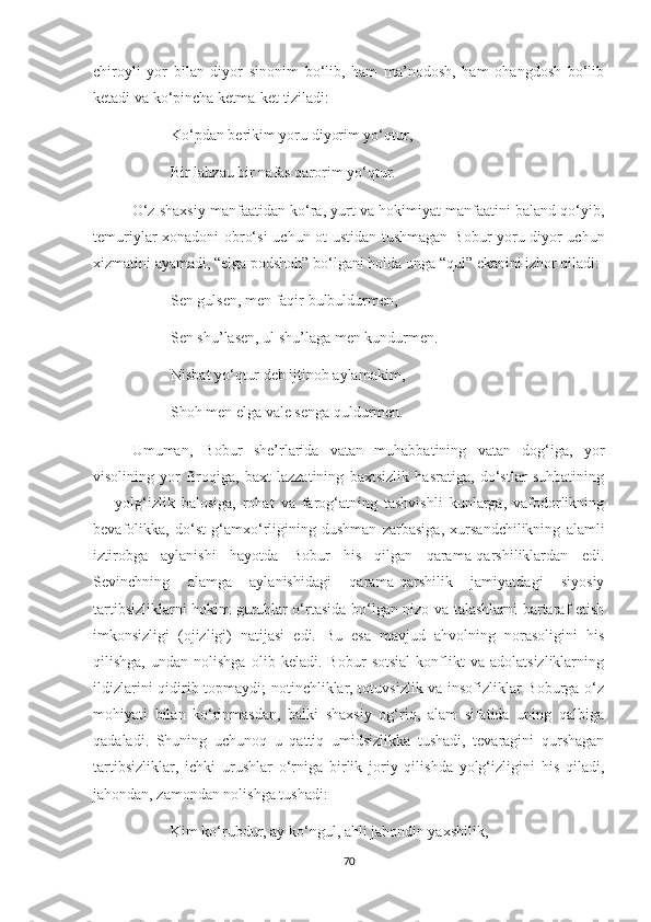 chiroyli   yor   bilan   diyor   sinonim   bo‘lib,   ham   ma’nodosh,   ham   ohangdosh   bo‘lib
ketadi va ko‘pincha ketma-ket tiziladi:
Ko‘pdan berikim yoru diyorim yo‘qtur,
Bir lahzau bir nafas qarorim yo‘qtur.
O‘z sha xsiy manfaatidan ko‘ra, yurt va hokimiyat manfaatini baland qo‘yib,
temuriylar xonadoni obro‘si   uchun ot ustidan tushmagan Bobur yoru diyor uchun
xizmatini ayamadi, “elga podshoh” bo‘lgani holda unga “qul”  ekanini izhor qiladi :
Sen gulsen, men faqir bulbuldurmen,
Sen shu’lasen, ul shu’laga men kundurmen.
Nisbat yo‘qtur deb ijtinob aylamakim,
Shoh men elga vale senga quldurmen.
Umuman,   Bobur   she’rlarida   vatan   muhabbatining   vatan   dog‘iga,   yor
visolining   yor   firoqiga,   baxt   lazzatining   baxtsizlik   hasratiga,   do‘stlar   suhbatining
—   yolg‘izlik   balosiga,   rohat   va   farog‘atning   tashvishli   kunlarga,   vafodorlikning
bevafolikka,   do‘st   g‘amxo‘rligining   dushman   zarbasiga,   xursandchilikning   alamli
iztirobga   aylanishi   hayotda   Bobur   his   qilgan   qarama-qarshiliklardan   edi.
Sevinchning   alamga   aylanishidagi   qarama-qarshilik   jamiyatdagi   siyosiy
tartibsizliklarni hokim guruhlar o‘rtasida bo‘lgan nizo va talashlarni bartaraf etish
imkonsizligi   (ojizligi)   natijasi   edi.   Bu   esa   mavjud   ahvolning   norasoligini   his
qilishga,   undan   nolishga   olib   keladi.   Bobur   sotsial   konflikt   va   adolatsizliklarning
ildizlarini qidirib topmaydi; notinchliklar, totuvsizlik va insofizliklar Boburga o‘z
mohiyati   bilan   ko‘rinmasdan,   balki   shaxsiy   og‘riq,   alam   sifatida   uning   qalbiga
qadaladi.   Shuning   uchunoq   u   qattiq   umidsizlikka   tushadi,   tevaragini   qurshagan
tartibsizliklar,   ichki   urushlar   o‘rniga   birlik   joriy   qilishda   yolg‘izligini   his   qiladi,
jahondan, zamondan nolishga tushadi:
Kim ko‘rubdur, ay ko‘ngul, ahli jahondin yaxshilik,
70 