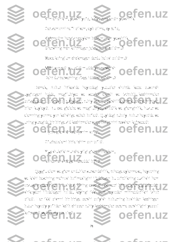 Kim andinkim, yaxshi yo‘q, ko‘z tutma andin yaxshilik.
Gar zamonni naf’i qilsam, ayb qilma, ey rafiq,
Ko‘rmadim hargiz netaykim bu zamondin yaxshilik.
Charxning men ko‘rmagan jabru-jafosi qoldimu?
Xasta ko‘nglum chekmagan dardu-balosi qoldimu?
Meni xor etdi-yu, qildi muddaiyni parvarish
Dahr dunparvarning o‘zga iddaosi qoldimu?
Demak,   Bobur   lirikasida   hayotdagi   yutuqlar   shoirda   katta   quvonch
uyg‘otgani   holda,   mag‘lubiyat   va   xatolar   alamli   va   iztirobli   kechinmalar
qo‘zg‘atadi. U o‘z avhol-ruhiyasini, ruhiy qarama-qarshiliklarini kuchli samimiyat
bilan   kuylaydi.   Bu   esa   g‘alaba   va   mag‘lubiyat,   shodlik   va   g‘amginlik,   huzur   va
alamning yonma-yon kelishiga sabab bo‘ladi. Quyidagi ruboiy Bobur hayotida va
uning yuragida bir-biriga zid kechirmalar voqe bo‘lganini ravshan ko‘rsatadi:
Hijron g‘amidin zaif jonim so‘ldi,
G‘urbat alami birla ichim qon to‘ldi.
Yuz shukriki muncha yilgi g‘am birla alam,—
Rohat ila ishratga mubaddal bo‘ldi.
Qayg‘u-alam va g‘am-anduhlar xursandchilik, rohatga aylanmasa, hayotning
va   kishi   baxtining   ma’nosi   bo‘lmasligini   ifodalagan   bu   to‘rtlikning   tuzilishi   ham
orzuga   monand   bo‘lib   tushgan.   Uning   avvalgi   ikki   satri   hijron,   g‘am,   g‘urbatdan
shikoyatni   ifodalagani   holda,   keyingi   ikki   satri   hayotdan   minnatdorlikni   izhor
qiladi.   Har   ikki   qismni   bir-biriga   qarshi   qo‘yish   Boburning   boshidan   kechirgan
butun hayotiy yo‘lidan kelib chiqqan ruhiy kechirmalar qarama-qarshiligini yaqqol
ko‘rsatadi va hayotiy tus oladi.
71 