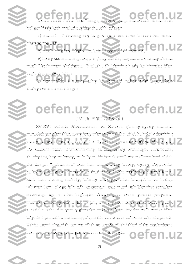 Ushbu   bobda   Bobur   “men”ining   ijtimoiy   voqeaga   munosabati   hamda   hosil
bo‘lgan hissiy kechinmalari quyidagicha tahlil etilagan:
a)   muallif   –   Boburning   hayotdagi   voqealardan   olgan   taassurotlari   hamda
hissiyoti masalasi;
b) muallifning hayotdagi voqealardan hayratlanishi masalasi;
v)  hissiy kechinmaning nasrga sig‘may qolishi, natijada ana shunday o‘rinda
muallif   kechinmani   she’riyatda   ifodalashi.   She’rlarning   hissiy   kechinmalar   bilan
bog‘liqligi masalasi tahlili .
“Boburnoma”da   Boburning   ruhiy   kechinmalari   natijasi   sifatida   yaratilgan
she’riy asarlari tahlil qilingan.
UMUMIY XULOSALAR
XV-XVI   asrlarda   Movarounnahr   va   Xuroson   ijtimoiy-siyosiy   muhitida
murakkab yangilanishlar, uzviy jarayonlar   sodir bo‘lib o‘tdiki, bu hol o‘z davrining
adabiy,   tarixiy   manbalari,   badiiy,   falsafiy   asarlari,   mumtoz   she’riyat   ohanglarida
o‘z   sadosini   berdi.   O‘tmishimizning   nafaqat   tarixiy   xronologik   voqeliklarni,
shuningdek, boy ma’naviy, ma’rifiy muhit haqida atroflicha ma’lumotlarni o‘zida
aks   ettirgan   “Boburnoma”   asari   ham   ana   shunday   tarixiy,   siyosiy   o‘zgarishlar
pallasida yaratilgan nodir manbalar sirasidandir. Ushbu manbaning bugungi kunga
kelib   ham   o‘zining   ma’rifiy,   ta’limiy   ahamiyati   bilan   tadqiqotchi   va   boshqa
ixlosmandlarni   o‘ziga   jalb   etib   kelayotgani   asar   matni   sahifalarining   serqatlam
mazmunga   egaligi   bilan   bog‘liqdir.   A dibning   bu   asarni   yaratish   jarayonida
muarrixlikni   asosiy   vazifa   deb   bilgani,   ammo   yozish   asnosida   bu   asarning   tarix
sohasidan   tashqarida   yana   yigirmadan   ortiq   sohalarga   daxldor   ma’lumotlar   bilan
to‘yintirilgani ushbu manbaning o‘qimishli va qiziqarli bo‘lishini ta’minlagan edi.
Ushbu   asarni   o‘rganish,   tarjima  qilish   va   targ‘ib   qilish   ishlari   o‘sha   paytlardayoq
boshlangan va bugungi kungacha davom etib kelmoqda.
78 