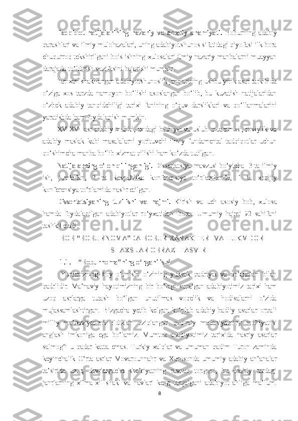 Tadqiqot   natijalarining   nazariy   va   amaliy   ahamiyati .   Boburning   adabiy
qarashlari va ilmiy mulohazalari, uning adabiyotshunos sifatidagi qiyofasi ilk bora
chuqurroq tekshirilgani bois ishning xulosalari ilmiy-nazariy manbalarni muayyan
darajada to‘ldirish vazifasini bajarishi mumkin.
Tarixan shakllangan adabiyotshunoslik janrlarining ushbu yirik asar tarkibida
o‘ziga   xos   tarzda   namoyon   bo‘lishi   asoslangan   bo‘lib,   bu   kuzatish   natijalaridan
o‘zbek   adabiy   tanqidchiligi   tarixi   fanining   o‘quv   darsliklari   va   qo‘llanmalarini
yaratishda ham foydalanish mumkin.
XV-XVI asr adabiy muhiti, undagi badiiyat va uslub muammosi, roviylik va
adabiy   maslak   kabi   masalalarni   yorituvchi   ilmiy   fundamental   tadqiqotlar   uchun
qo‘shimcha manba bo‘lib xizmat qilishi ham ko‘zda tutilgan.
Natijalarning e’lon qilin ganl i g i .   Dissertatsiya mavzusi bo‘yicha    3   ta ilmiy
ish,   jumladan,   2   ta   Respublika   konferensiya   to‘plamlarida ,   1   ta   xorijiy
konferensiya to‘plamida  nashr etilgan.
Dissertatsiyaning   tuzilishi   va   hajmi.   Kirish   va   uch   asosiy   bob,   xulosa
hamda   foydalanilgan   ad a biyotlar   ro‘yxatidan   iborat.   U mumiy   hajmi   92   sahifani
tashkil etadi .
I BOB   “ BOBURNOMA ” DA BOBUR XARAKTERI VA HUKMDOR
SHAXSLAR OBRAZI TASVIRI
1.1. “ Boburnoma ” ning o‘rganilishi
  Yurtimizning   boy   o‘tmishi   o‘zining   yuksak   qadriyat   va   an’analari   bilan
qadrlidir.   Ma’naviy   hayotimizning   bir   bo‘lagi   sanalgan   adabiyotimiz   tarixi   ham
uzoq   asrlarga   tutash   bo‘lgan   unutilmas   voqelik   va   hodisalarni   o‘zida
mujassamlashtirgan.   Bizgacha   yetib   kelgan   ko‘plab   adabiy-badiiy   asarlar   orqali
milliy   ma’naviyatimiz   ildizlari   oziqlangan   qadimiy   madaniyatning   mohiyatini
anglash   imkoniga   ega   bo‘lamiz.   Mumtoz   adabiyotimiz   tarixida   nasriy   asarlar
salmog‘i   u   qadar   katta   emas.   Turkiy   xalqlar   va   umuman   qadim   Turon   zaminda
keyinchalik   O‘rta   asrlar   Movarounnahr   va   Xurosonda   umumiy   adabiy   an’analar
ta’sirida   uzoq   davrlargacha   she’riyatning   ravnaq   topgani,   bu   adabiy   turdagi
janrlarning   xilma-xil   shakl   va   navlari   keng   tarqalgani   adabiyot   ahliga   ma’lum.
8 