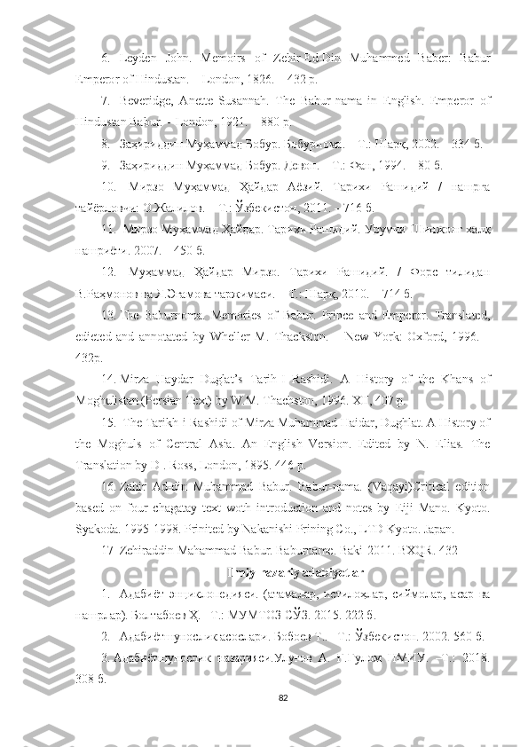 6. Leyden   John .   Memoirs   of   Zehir-Ed-Din   Muhammed   Baber:   Babur
Empero r of Hindustan . –  London ,  1826.  –  432  р.
7. Beveridge,   Anette   Susannah.   The   Babur-nama   in   English.   Emperor   of
Hindustan Babur.   –   London, 1921.  –  880  р.
8. Заҳириддин Муҳаммад Бобур. Бобурнома. – Т.: Шарқ, 2002. – 334 б.
9. Заҳириддин Муҳаммад Бобур. Девон. – Т.: Фан, 1994. – 80 б.
10.   Мирзо   Муҳаммад   Ҳайдар   Аёзий.   Тарихи   Рашидий   /   нашрга
тайёрловчи: О.Жалилов. – Т.: Ўзбекистон, 2011. – 716 б.
11.  Мирзо Муҳаммад Ҳайдар. Тарихи Рашидий. Урумчи-Шинжонг халқ
нашриёти. 2007. – 450 б. 
12.   Муҳаммад   Ҳайдар   Мирзо.   Тарихи   Рашидий.   /   Форс   тилидан
В.Раҳмонов ва Я.Эгамова таржимаси. – Т.: Шарқ, 2010. – 714 б.
13. The   Baburnoma.   Memories   of   Babur.   Prince   and   Emperor.   Translated,
edieted   and   annotated   by   Wheller   M.   Thackston.   –   New   York :   Oxford,   1996.   –
432p.
14. Mirza   Haydar   Duglat’s   Tarih-I   Rashidi.   A   History   of   the   Khans   of
Moghulistan (Persian Text) by W.M. Thachston, 1996. XII, 407 p. 
15.  The Tarikh-i-Rashidi of Mirza Muhammad Haidar, Dughlat. A History of
the   Moghuls   of   Central   Asia.   An   English   Version.   Edited   by   N.   Elias.   The
Translation by D . Ross, London, 1895. 446  р . 
16. Zahir   Ad-din   Muhammad   Babur.   Babur-nama.   (Vaqayi)Critical   edition
based   on   four   chagatay   text   woth   introduction   and   notes   by   Eiji   Mano.   Kyoto.
Syakoda. 1995-1998. Prinited by Nakanishi Prining Co., LTD Kyoto. Japan. 
17 Zehiraddin Mahammad Babur. Baburname. Baki-2011. BXQR. 432 
Ilmiy - nazariy adabiyotlar
1. Адабиёт   энциклопедияси.   (атамалар,   истилоҳлар,   сиймолар,   асар   ва
нашрлар). Болтабоев Ҳ. –Т.: МУМТОЗ СЎЗ. 2015. 222 б. 
2. Адабиётшунослик асослари. Бобоев Т.. –Т.: Ўзбекистон. 2002. 560 б.
3. Адабиётшунослик   назарияси.Улуғов   А.   Ғ.Ғулом   НМИУ.   –Т.:   2018.
308 б. 
82 