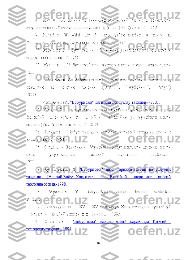 8. Баҳромов   Л.   Бадиий   танқидчиликнинг   илмий   –рационал   жиҳатлари
ва унинг тасвирий санъатдаги инъикоси. ф.ф.док. ( Ph   D ) дисс. Т.: 2017. 
9. Болтабоев   Ҳ .   « XX   аср   бошлари   ўзбек   адабиётшунослиги   ва
Фитратнинг илмий мероси». ф.ф.док.   дисс… Т.:-1996. 
10.   Жамолов С. Бобурнома нинг бадиий хусусиятлари. Ўзбек  адабиёти
тарихи. ф.ф.н. дисс..-Т. 1966.
11.  Жиянова Н.  "Бобурнома"даги нумеративларнинг маъно хсусиятлари
- 2000
12.   Ибрагимов   А.   Бобур   асарлари   лексикасининг   лингвостатистик,
семантик   ва   генетик   тадқиқи   ("Девон",   "Мубаййин",   "Аруз")
-2008
13.  Иброҳимов А.  "Бобурнома" даги ҳиндча сўзлар тадқиқи. -2001 . 
14.   Исақова   З.   Тасаввуф   таълимотида   валийлик   тушунчасининг   диний
фалсафий   талқини(Алишер   Навоийнинг   «Насойим   ул   муҳаббат»   асари
асосида) фал.ф.ном. дис. иши.-Т.: 2007. 
15.   Каримов   Р   "Бобурнома"даги   шеърлар   хорижий   таржималарининг
қиёсий таҳлили. -2003
16.   Қораева   Б.   Заҳириддин   Муҳаммад   Бобур   асарлари   асосида   юқори
синф   ўқувчиларида   ахлоқий   эътиқодни   тарбиялаш
-2000 .
17.   Қудратуллаев   Ҳ.   "Бобурнома"   нинг   тарихий-адабий   ва   услубий
таҳлили   (Навоий,Бобур,Хондамир   ва   Восифий   насрининг   қиёсий
таҳлилиасосида-1998 .
18.   Мухибова   У.   Бобурийлар   даври   Бҳакти   адабиёти
У.-2015
19.   Низомиддинов   Н.   XVI   -   XVIII асрларда   Ҳиндистондаги   туркийгўй
шоирларнинг адабий мероси. ф.ф.н. дисс…Т- 1993. 
20.   Отажонов   Н.   "Бобурнома"   жаҳон   адабий   жараёнида:   Қиёсий   -
топологик таҳлил. -1994 . 
87 