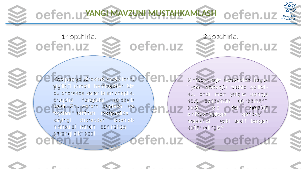 YANGI MAVZUNI MUSTAHKAMLASH
                       1-topshiriq.                                                               2-topshiriq. 
Kompaniya  direktori  hodimlarini 
yig ‘ ib,”Hurmatli  hamkasblar  biz 
bu  chorakda  zarar  bilan  chiqdik, 
ortiqcha  harajatlar  ko‘payib 
ketdi.  Shu  zararni  qoplash    va 
foydani  orttirish  maqsadida   
keying i   chorakdan  boshlab 
mahsulot  narxini  oshirishga     
qaror qildik”-dedi. Sinfdoshingiz  darslardan  keyin:  
“Iyee,  qorong‘u  tushib  qolibdi-
ku,  endi  men  yolg‘iz  uyimga 
keta  olmayman,  qo‘rqaman”-
dedi.  Siz  bu  holatd a  
sinfdoshingizga    qanday   
maslahat    yoki  taklif  bergan 
bo‘lar edingiz?    