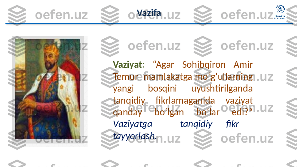 Vaziyat :   “Agar  Sohibqiron  Amir 
Temur  mamlakatga   mo ‘ g ‘ ullarning 
yangi  bosqini  uyushtirilganda 
tanqidiy  fikrlamaganida   vaziyat 
qanday  bo‘lgan   bo ‘ lar  edi ? “  
V aziyatga     tanqidiy  fikr   
tayyorlash. Vazifa  