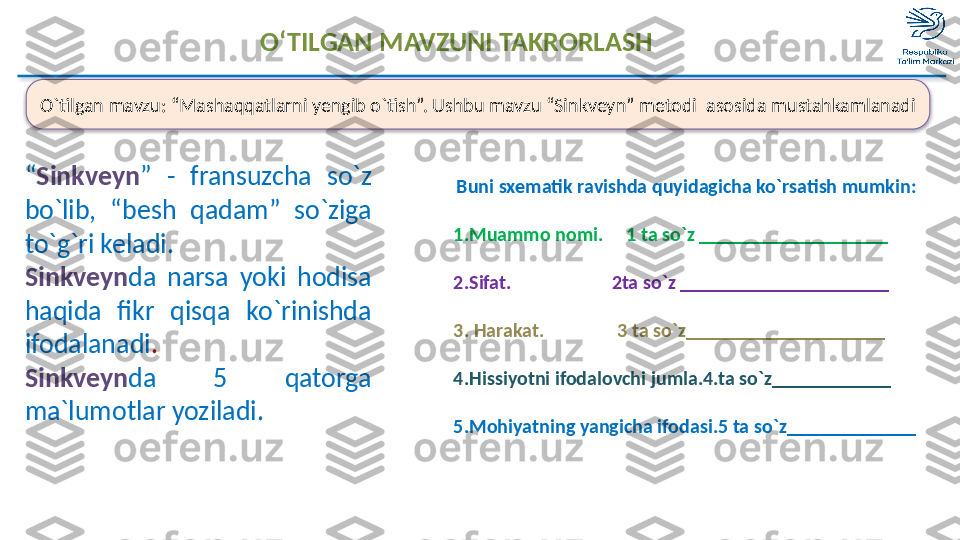 O‘TILGAN MAVZUNI TAKRORLASH
O`tilgan mavzu: “Mashaqqatlarni yengib o`tish”. Ushbu mavzu “Sinkveyn” metodi  asosida mustahkamlanadi
“ Sinkveyn ”  -  fransuzcha  so`z 
bo`lib,  “besh  qadam”  so`ziga 
to`g`ri keladi.
Sinkveyn da  narsa  yoki  hodisa 
haqida  fikr  qisqa  ko`rinishda 
ifodalanadi .
Sinkveyn da  5  qatorga 
ma`lumotlar yoziladi. Buni sxematik ravishda quyidagicha ko`rsatish mumkin:
1.Muammo nomi.     1 ta so`z ___________________
2.Sifat.                      2ta so`z _____________________
3. Harakat.                 3 ta so`z__________________ __
4. Hissiyotni ifodalovchi jumla.4.ta so`z____________
5. Mohiyatning yangicha ifodasi.5 ta so`z____________ _   