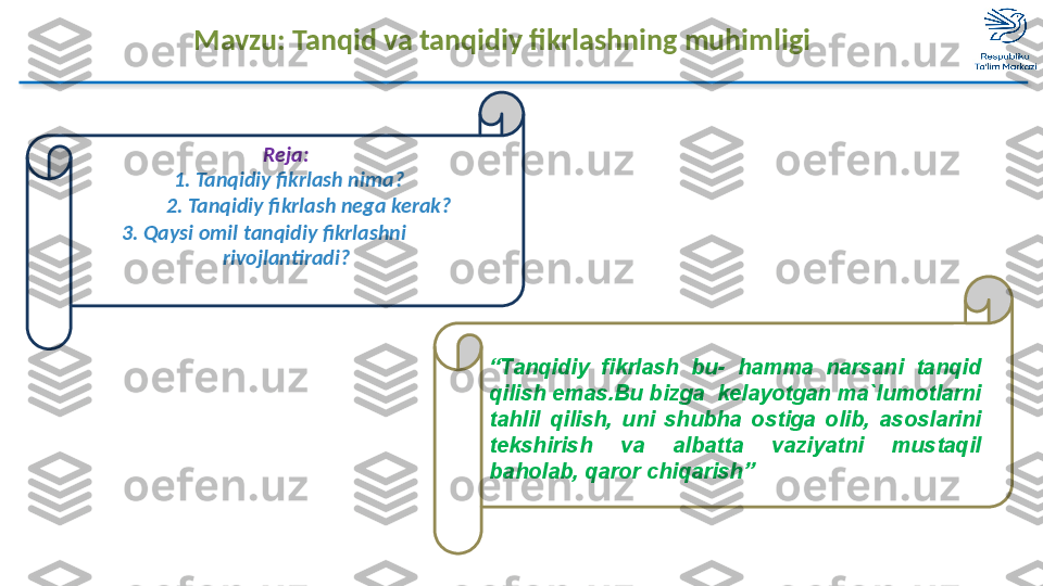 Mavzu: Tanqid va tanqidiy fikrlashning muhimligi
“ Tanqidiy  fikrlash  bu-  hamma  narsani  tanqid 
qilish emas.Bu bizga  kelayotgan ma`lumotlarni 
tahlil  qilish,  uni  shubha  ostiga  olib,  asoslarini 
tekshirish  va  albatta  vaziyatni  mustaqil 
baholab, qaror chiqarish”Reja:
  1.   Tanqidiy fikrlash nima?
          2.   Tanqidiy fikrlash nega kerak?
       3.   Qaysi omil tanqidiy fikrlashni                 
rivojlantiradi?  