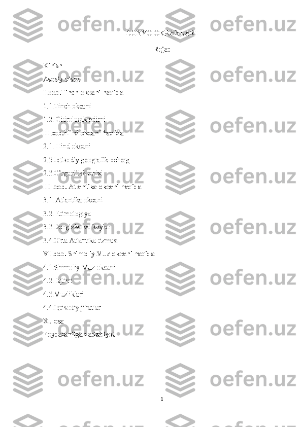 DUNYO OKEANLARI
Reja:
Kirish
Asosiy qism
I bob.Tinch okeani haqida 
1.1.Tinch okeani
1.2. Gidrologik rejimi
II bob.Hind okeani haqida
2.1. Hind okeani
2.2.Iqtisodiy geografik ocherg
2.3. O’rganilish tarixi
III bob. Atlantika okeani haqida  
3.1. Atlantika okeani  
3.2.   Etimologiya  
3.3. Dengizlar va koylar
3.4.O'rta Atlantika tizmasi  
VI bob. Shimoliy Muz okeani haqida
4.1.Shimoliy Muz okeani
4.2. Iqlimi
4.3.Muzliklari
4.4.Iqtisodiy jihatlar
Xulosa
Foydalanilgan adabiyot
1 