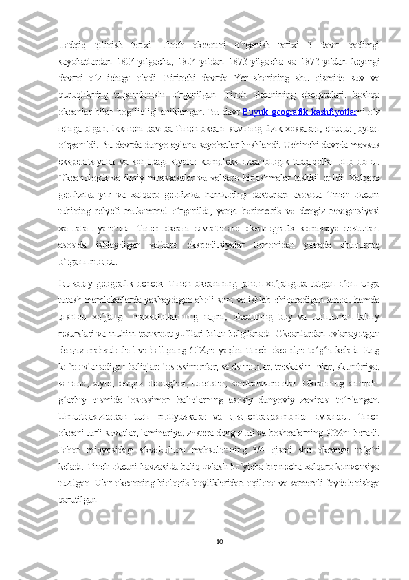 Tadqiq   qilinish   tarixi.   Tinch   okeanini   o rganish   tarixi   3   davr:   qadimgiʻ
sayohatlardan   1804-yilgacha,   1804-yildan   1873-yilgacha   va   1873-yildan   keyingi
davrni   o z   ichiga   oladi.   Birinchi   davrda   Yer   sharining   shu   qismida   suv   va	
ʻ
quruqlikning   taqsimlanishi   o rganilgan.   Tinch   okeanining   chegaralari,   boshqa	
ʻ
okeanlar bilan bog liqligi aniklangan. Bu davr	
ʻ   Buyuk geografik kashfiyotlar ni o z	ʻ
ichiga olgan. Ikkinchi davrda Tinch okeani suvining fizik xossalari, chuqur joylari
o rganildi. Bu davrda dunyo aylana sayohatlar boshlandi. Uchinchi davrda maxsus	
ʻ
ekspeditsiyalar   va   sohildagi   styalar   kompleks   okeanologik   tadqiqotlar   olib   bordi.
Okeanologik  va  ilmiy  muassasalar  va   xalqaro  birlashmalar  tashkil   etildi.  Xalqaro
geofizika   yili   va   xalqaro   geofizika   hamkorligi   dasturlari   asosida   Tinch   okeani
tubining   relyefi   mukammal   o rganildi,   yangi   barimetrik   va   dengiz   navigatsiyasi	
ʻ
xaritalari   yaratildi.   Tinch   okeani   davlatlararo   okeanografik   komissiya   dasturlari
asosida   ishlaydigan   xalkaro   ekspeditsiyalar   tomonidan   yanada   chuqurroq
o rganilmoqda.	
ʻ
Iqtisodiy   geografik   ocherk.   Tinch   okeanining   jahon   xo jaligida   tutgan   o rni   unga	
ʻ ʻ
tutash mamlakatlarda yashaydigan aholi soni va ishlab chiqaradigan sanoat hamda
qishloq   xo jaligi.   maxsulotlarining   hajmi,   okeanning   boy   va   turlituman   tabiiy	
ʻ
resurslari va muhim transport yo llari bilan belgilanadi. Okeanlardan ovlanayotgan	
ʻ
dengiz mahsulotlari va baliqning 60%ga yaqini Tinch okeaniga to g ri keladi. Eng	
ʻ ʻ
ko p ovlanadigan baliqlar: losossimonlar, seldsimonlar, treskasimonlar, skumbriya,	
ʻ
sardina, sayra, dengiz olabug asi, tunetslar, kambalasimonlar. Okeanning shimoli-	
ʻ
g arbiy   qismida   losossimon   baliqlarning   asosiy   dunyoviy   zaxirasi   to plangan.	
ʻ ʻ
Umurtqasizlardan   turli   mollyuskalar   va   qisqichbaqasimonlar   ovlanadi.   Tinch
okeani turli suvutlar, laminariya, zostera dengiz uti va boshqalarning 90%ni beradi.
Jahon   miqyosidagi   akvakultura   mahsulotining   3/4   qismi   shu   okeanga   to g ri	
ʻ ʻ
keladi. Tinch okeani havzasida baliq ovlash bo yicha bir necha xalqaro konvensiya	
ʻ
tuzilgan. Ular okeanning biologik boyliklaridan oqilona va samarali foydalanishga
qaratilgan.
10 