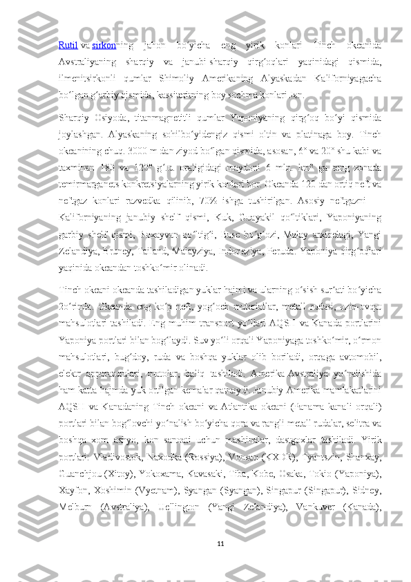 Rutil   va   sirkon ning   jahon   bo yicha   eng   yirik   konlari   Tinch   okeanidaʻ
Avstraliyaning   sharqiy   va   janubi-sharqiy   qirg oqlari   yaqinidagi   qismida,	
ʻ
ilmenitsirkonli   qumlar   Shimoliy   Amerikaning   Alyaskadan   Kaliforniyagacha
bo lgan g arbiy qismida, kassiteritning boy sochma konlari Jan.	
ʻ ʻ
Sharqiy   Osiyoda,   titanmagnetitli   qumlar   Yaponiyaning   qirg oq   bo yi   qismida	
ʻ ʻ
joylashgan.   Alyaskaning   sohilbo yidengiz   qismi   oltin   va   platinaga   boy.   Tinch	
ʻ
okeanining chuq. 3000 m dan ziyod bo lgan qismida, asosan, 6° va 20° shu kabi va	
ʻ
taxminan   180   va   120°   g .u.   oraligidagi   maydoni   6   mln.   km²   ga   teng   zonada	
ʻ
temirmarganets konkretsiyalarning yirik konlari bor. Okeanda 120 dan ortiq neft va
neftgaz   konlari   razvedka   qilinib,   70%   ishga   tushirilgan.   Asosiy   neftgazni   —
Kaliforniyaning   janubiy   shelf   qismi,   Kuk,   Guayakil   qo ltiklari,   Yaponiyaning	
ʻ
garbiy   shelf   qismi,   Boxayvan   qo ltig i,   Base   bo g ozi,   Malay   arxipelagi,   Yangi	
ʻ ʻ ʻ ʻ
Zelandiya, Bruney, Tailand, Malayziya, Indoneziya, Peruda. Yaponiya qirg oqlari	
ʻ
yaqinida okeandan toshko mir olinadi.	
ʻ
Tinch okeani okeanda tashiladigan yuklar hajmi va ularning o sish sur ati bo yicha	
ʻ ʼ ʻ
2o rinda.   Okeanda   eng   ko p   neft,   yog och   materiallar,   metall   rudasi,   oziq-ovqat	
ʻ ʻ ʻ
mahsulotlari   tashiladi.   Eng   muhim   transport   yo llari   AQSH   va   Kanada   portlarini	
ʻ
Yaponiya portlari bilan bog laydi. Suv yo li orqali Yaponiyaga toshko mir, o rmon	
ʻ ʻ ʻ ʻ
mahsulotlari,   bug doy,   ruda   va   boshqa   yuklar   olib   boriladi,   orqaga   avtomobil,	
ʻ
elektr   apparaturalari,   matolar,   baliq   tashiladi.   Amerika-Avstraliya   yo nalishida	
ʻ
ham katta hajmda yuk ortilgan kemalar qatnaydi. Janubiy Amerika mamlakatlarini
AQSH   va   Kanadaning   Tinch   okeani   va   Atlantika   okeani   (Panama   kanali   orqali)
portlari bilan bog lovchi yo nalish bo yicha qora va rangli metall rudalar, selitra va	
ʻ ʻ ʻ
boshqa   xom   ashyo,   kon   sanoati   uchun   mashinalar,   dastgoxlar   tashiladi.   Yirik
portlari:   Vladivostok,   Naxodka   (Rossiya),   Vonsan   (KXDR),   Tyantszin,   Shanxay,
Guanchjou (Xitoy), Yokoxama, Kavasaki,  Tiba, Kobe, Osaka,  Tokio (Yaponiya),
Xayfon,   Xoshimin   (Vyetnam),   Syangan   (Syangan),   Singapur   (Singapur),   Sidney,
Melburn   (Avstraliya),   Uellington   (Yangi   Zelandiya),   Vankuver   (Kanada),
11 