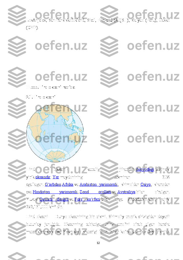 LosAnjeles,   SanFransiskoOklend,   Sietl,   Portlend   (AQSH),   Kalyao   (Peru),   Uasko
(Chili). 
II bob.Hind okeani haqida
2.1.Hind okeani
Hind   Okeanı   -   kattaligi   jihatidan   dunyodagi   uchinchi
yirik   okeandir .   Yer   maydonining   taxminan   20%
egallagan.   G arbdanʻ   Afrika   va   Arabiston   yarimoroli ,   shimoldan   Osiyo ,   sharqdan
esa   Hindiston   yarimoroli ,   Zond   orollari   va   Avstraliya   bilan   o ralgan.	
ʻ
Yuzasi   Qırmızı   dengiz   va   Fors   ko rfazi	
ʻ   bilan   birga   73,556,000   km²,   hajmi
292,131,000   km³-dir.
Hind   okeani   —   Dunyo   okeanining   bir   qismi.   Shimoliy   tropik   chizigidan   deyarli
butunlay   janubida.   Okeanning   tabiatiga   uning   atrofini   o rab   olgan   barcha	
ʻ
materiklar,   ayniqsa,   Yevrosiyo   materigi   katta   ta sir   ko rsatadi.   Janubiy   qismida	
ʼ ʻ
12 