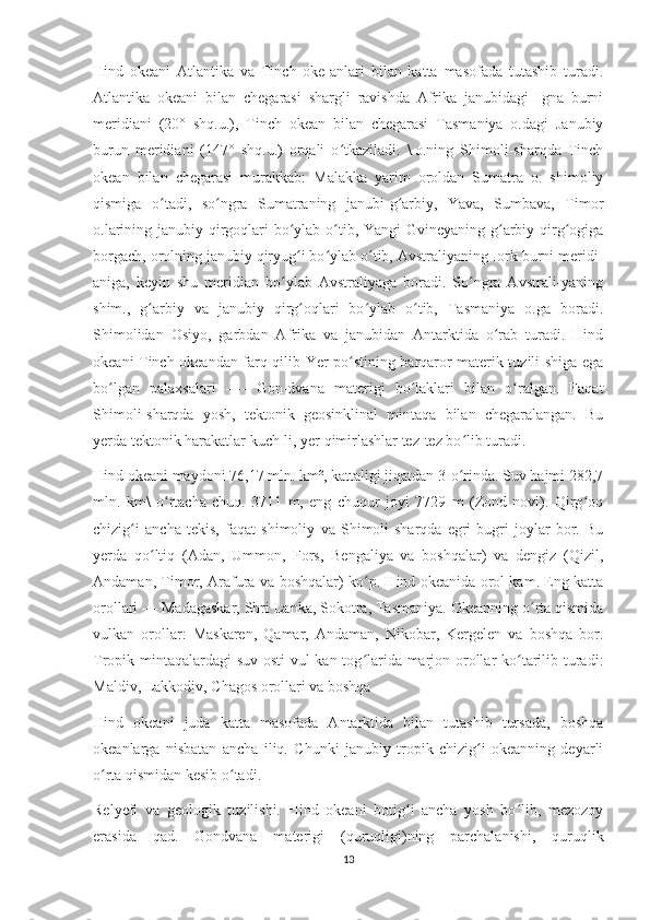 Hind   okeani   Atlantika   va   Tinch   oke-anlari   bilan   katta   masofada   tutashib   turadi.
Atlantika   okeani   bilan   chegarasi   shargli   ravishda   Afrika   janubidagi   Igna   burni
meridiani   (20°   shq.u.),   Tinch   okean   bilan   chegarasi   Tasmaniya   o.dagi   Janubiy
burun   meridiani   (147°   shq.u.)   orqali   o tkaziladi.   \.o.ning   Shimoli-sharqda   Tinchʻ
okean   bilan   chegarasi   murakkab:   Malakka   yarim   oroldan   Sumatra   o.   shimoliy
qismiga   o tadi,   so ngra   Sumatraning   janubi-g arbiy,   Yava,   Sumbava,   Timor	
ʻ ʻ ʻ
o.larining janubiy qirgoqlari  bo ylab o tib, Yangi  Gvineyaning g arbiy qirg ogiga	
ʻ ʻ ʻ ʻ
borgach, orolning janubiy qiryug i bo ylab o tib, Avstraliyaning Iork burni meridi-
ʻ ʻ ʻ
aniga,   keyin   shu   meridian   bo ylab   Avstraliyaga   boradi.   So ngra   Avstrali-yaning	
ʻ ʻ
shim.,   g arbiy   va   janubiy   qirg oqlari   bo ylab   o tib,   Tasmaniya   o.ga   boradi.	
ʻ ʻ ʻ ʻ
Shimolidan   Osiyo,   garbdan   Afrika   va   janubidan   Antarktida   o rab   turadi.   Hind	
ʻ
okeani Tinch okeandan farq qilib Yer po stining barqaror materik tuzili-shiga ega	
ʻ
bo lgan   palaxsalari   —-   Gon-dvana   materigi   bo laklari   bilan   o ralgan.   Faqat	
ʻ ʻ ʻ
Shimoli-sharqda   yosh,   tektonik   geosinklinal   mintaqa   bilan   chegaralangan.   Bu
yerda tektonik harakatlar kuch-li, yer qimirlashlar tez-tez bo lib turadi.	
ʻ
Hind okeani maydoni 76,17 mln. km², kattaligi jiqatdan 3-o rinda. Suv hajmi 282,7
ʻ
mln.   km\   o rtacha   chuq.   3711   m,   eng   chuqur   joyi   7729   m   (Zond   novi).   Qirg oq	
ʻ ʻ
chizig i   ancha   tekis,   faqat   shimoliy   va   Shimoli-sharqda   egri-bugri   joylar   bor.   Bu	
ʻ
yerda   qo ltiq   (Adan,   Ummon,   Fors,   Bengaliya   va   boshqalar)   va   dengiz   (Qizil,	
ʻ
Andaman, Timor, Arafura va boshqalar) ko p. Hind okeanida orol kam. Eng katta	
ʻ
orollari — Madagaskar, Shri Lanka, Sokotra, Tasmaniya. Okeanning o rta qismida	
ʻ
vulkan   orollar:   Maskaren,   Qamar,   Andaman,   Nikobar,   Kergelen   va   boshqa   bor.
Tropik mintaqalardagi suv osti  vul-kan tog larida marjon orollar  ko tarilib turadi:	
ʻ ʻ
Maldiv, Lakkodiv, Chagos orollari va boshqa
Hind   okeani   juda   katta   masofada   Antarktida   bilan   tutashib   tursada,   boshqa
okeanlarga   nisbatan   ancha   iliq.   Chunki   janubiy   tropik   chizig i   okeanning   deyarli	
ʻ
o rta qismidan kesib o tadi.	
ʻ ʻ
Relyefi   va   geologik   tuzilishi.   Hind   okeani   botig i   ancha   yosh   bo lib,   mezozoy	
ʻ ʻ
erasida   qad.   Gondvana   materigi   (quruqligi)ning   parchalanishi,   quruqlik
13 