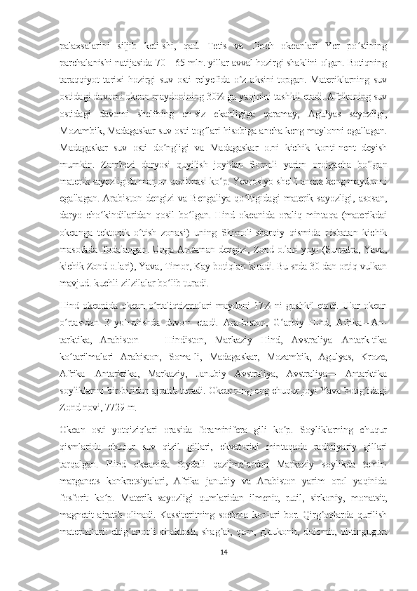 palaxsalarini   siljib   keti-shi,   qad.   Tetis   va   Tinch   okeanlari   Yer   po stiningʻ
parchalanishi natijasida 70—65 mln. yillar avval hozirgi shaklini olgan. Botiqning
taraqqiyot   tarixi   hozirgi   suv   osti   relyefida   o z   aksini   topgan.   Materiklarning   suv	
ʻ
ostidagi davomi okean maydonining 30% ga yaqinini tashkil etadi. Afrikaning suv
ostidagi   davomi   shelfning   en-siz   ekanligiga   qaramay,   Agulyas   sayozligi,
Mozambik, Madagaskar suv osti tog lari hisobiga ancha keng maylonni egallagan.	
ʻ
Madagaskar   suv   osti   do ngligi   va   Madagaskar   o.ni   kichik   konti-nent   deyish	
ʻ
mumkin.   Zambezi   daryosi   quyilish   joyidan   Somali   yarim   orolgacha   bo lgan	
ʻ
materik sayozligida marjon qurilmasi ko p. Yevrosiyo shelfi ancha keng maydonni	
ʻ
egallagan.   Arabiston   dengizi   va   Bengaliya   qo ltigidagi   materik   sayozligi,   asosan,	
ʻ
daryo   cho kindilaridan   qosil   bo lgan.   Hind   okeanida   oraliq   mintaqa   (materikdai	
ʻ ʻ
okeanga   tektonik   o tish   zonasi)   uning   Shimoli-sharqiy   qismida   nisbatan   kichik	
ʻ
masofada ifodalangan. Unga Andaman dengizi, Zond o.lari  yoyi (Sumatra, Yava,
kichik Zond o.lari), Yava, Timor, Kay botiqlari kiradi. Bu srda 30 dan ortiq vulkan
mavjud. kuchli zilzilalar bo lib turadi.	
ʻ
Hind okeanida  okean  o rtaliqtizmalari  maydoni   17%   ni  gashkil  etadi.  Ular  okean	
ʻ
o rtasidan   3   yo nalishda   davom   etadi.   Ara-biston,   G arbiy   Hind,   Afrika—An-	
ʻ ʻ ʻ
tarktika,   Arabiston   —   Hindiston,   Markaziy   Hind,   Avstraliya—Antark-tika
ko tarilmalari   Arabiston,   Soma-li,   Madagaskar,   Mozambik,   Agulyas,   Kroze,
ʻ
Afrika—Antarktika,   Markaziy,   Janubiy   Avstraliya,   Avstraliya—   Antarktika
soyliklarini bir-biridan ajratib turadi. Okeanning eng chuqur joyi Yava botig idagi	
ʻ
Zond novi, 7729 m.
Okean   osti   yotqiziqlari   orasida   foraminifera   gili   ko p.   Soyliklarning   chuqur	
ʻ
qismlarida   chuqur   suv   qizil   gillari,   ekvatorial   mintaqada   radiolyariy   gillari
tarqalgan.   Hind   okeanida   foydali   qazilmalardan   Markaziy   soylikda   temir-
marganets   konkretsiyalari,   Afrika   janubiy   va   Arabiston   yarim   orol   yaqinida
fosforit   ko p.   Materik   sayozligi   qumlaridan   ilmenit,   rutil,   sirkoniy,   monatsit,	
ʻ
magnetit   ajratib   olinadi.   Kassiteritning   sochma   konlari   bor.   Qirg oqlarda   qurilish	
ʻ
materiallari:   chig anoqli   ohaktosh,   shag al,   qum,   glaukonit,   dolomit,   ol-tingugurt	
ʻ ʻ
14 