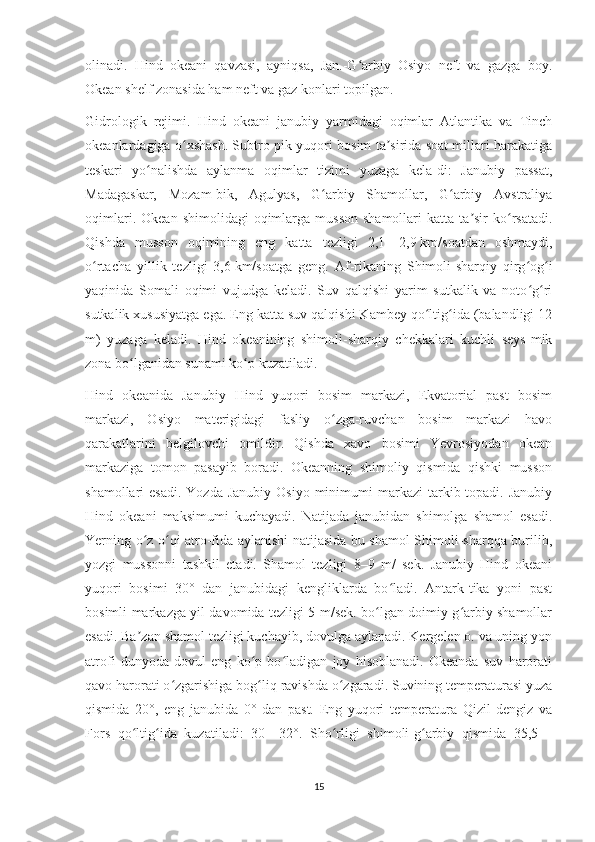 olinadi.   Hind   okeani   qavzasi,   ayniqsa,   Jan.-G arbiy   Osiyo   neft   va   gazga   boy.ʻ
Okean shelf zonasida ham neft va gaz konlari topilgan.
Gidrologik   rejimi.   Hind   okeani   janubiy   yarmidagi   oqimlar   Atlantika   va   Tinch
okeanlardagiga o xshash. Subtro-pik yuqori bosim ta sirida soat millari harakatiga	
ʻ ʼ
teskari   yo nalishda   aylanma   oqimlar   tizimi   yuzaga   kela-di:   Janubiy   passat,	
ʻ
Madagaskar,   Mozam-bik,   Agulyas,   G arbiy   Shamollar,   G arbiy   Avstraliya	
ʻ ʻ
oqimlari.  Okean   shimolidagi   oqimlarga   musson  shamollari   katta  ta sir  ko rsatadi.	
ʼ ʻ
Qishda   musson   oqimining   eng   katta   tezligi   2,1—2,9   km/soatdan   oshmaydi,
o rtacha   yillik   tezligi   3,6	
ʻ   km/soatga   geng.   Af-rikaning   Shimoli-sharqiy   qirg og i	ʻ ʻ
yaqinida   Somali   oqimi   vujudga   keladi.   Suv   qalqishi   yarim   sutkalik   va   noto g ri
ʻ ʻ
sutkalik xususiyatga ega. Eng katta suv qalqishi Kambey qo ltig ida (balandligi 12	
ʻ ʻ
m)   yuzaga   keladi.   Hind   okeanining   shimoli-sharqiy   chekkalari   kuchli   seys-mik
zona bo lganidan sunami ko p kuzatiladi.	
ʻ ʻ
Hind   okeanida   Janubiy   Hind   yuqori   bosim   markazi,   Ekvatorial   past   bosim
markazi,   Osiyo   materigidagi   fasliy   o zga-ruvchan   bosim   markazi   havo	
ʻ
qarakatlarini   belgilovchi   omildir.   Qishda   xavo   bosimi   Yevrosiyodan   okean
markaziga   tomon   pasayib   boradi.   Okeanning   shimoliy   qismida   qishki   musson
shamollari  esadi.   Yozda  Janubiy  Osiyo  minimumi   markazi  tarkib topadi.  Janubiy
Hind   okeani   maksimumi   kuchayadi.   Natijada   janubidan   shimolga   shamol   esadi.
Yerning o z o qi atro-fida aylanishi natijasida bu shamol Shimoli-sharqqa burilib,	
ʻ ʻ
yozgi   mussonni   tashkil   etadi.   Shamol   tezligi   8–9   m/   sek.   Janubiy   Hind   okeani
yuqori   bosimi   30°   dan   janubidagi   kengliklarda   bo ladi.   Antark-tika   yoni   past	
ʻ
bosimli markazga yil davomida tezligi 5 m/sek. bo lgan doimiy g arbiy shamollar	
ʻ ʻ
esadi. Ba zan shamol tezligi kuchayib, dovulga aylanadi. Kergelen o. va uning yon	
ʼ
atrofi   dunyoda   dovul   eng   ko p   bo ladigan   joy   hisoblanadi.   Okeanda   suv   harorati	
ʻ ʻ
qavo harorati o zgarishiga bog liq ravishda o zgaradi. Suvining temperaturasi yuza	
ʻ ʻ ʻ
qismida   20°,   eng   janubida   0°   dan   past.   Eng   yuqori   temperatura   Qizil   dengiz   va
Fors   qo ltig ida   kuzatiladi:   30—32°.   Sho rligi   shimoli-g arbiy   qismida   35,5—	
ʻ ʻ ʻ ʻ
15 