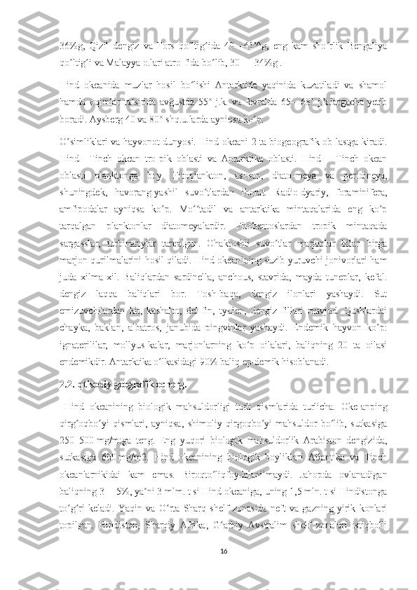 36%g,   Qizil   dengiz   va   Fors   qo ltig ida   40—41’^g,   eng   kam   sho rlik   Bengaliyaʻ ʻ ʻ
qo ltig i va Malayya o.lari atro-fida bo lib, 30 — 34%g .	
ʻ ʻ ʻ
Hind   okeanida   muzlar   hosil   bo lishi   Antarktida   yaqinida   kuzatiladi   va   shamol	
ʻ
hamda   oqimlar   ta sirida   avgustda   55°   j.k.   va   fevralda   65—68°   j.k.largacha   yetib	
ʼ
boradi. Aysberg 40 va 80° shq.u.larda ayniqsa ko p.	
ʻ
O simliklari va hayvonot dunyosi. Hind okeani 2 ta biogeografik ob-lastga kiradi.	
ʻ
Hind—Tinch   okean   tro-pik   oblasti   va   Antarktika   oblasti.   Hind—   Tinch   okean
oblasti   planktonga   boy.   Fitoplankton,   asosan,   diato-meya   va   peridineya,
shuningdek,   havorang-yashil   suvo tlardan   iborat.   Radio-dyariy,   foraminifera,	
ʻ
amfipodalar   ayniqsa   ko p.   Mo tadil   va   antarktika   mintaqalarida   eng   ko p	
ʻ ʻʼ ʻ
tarqalgan   planktonlar   diatomeyalardir.   Fitobentoslardan   tropik   mintaqada
sargasslar,   turbinariylar   tarqalgan.   Ohaktoshli   suvo tlar   marjonlar   bilan   birga	
ʻ
marjon qurilmalarini hosil qiladi. Hind okeanining suzib yuruvchi jonivorlari ham
juda   xilma-xil.   Baliqlardan   sardinella,   anchous,   stavrida,   mayda   tuneplar,   kefal.
dengiz   laqqa   baliqlari   bor.   Tosh-baqa,   dengiz   ilonlari   yashaydi.   Sut
emizuvchilardan   kit,   kashalot,   del-fin,   tyulen,   dengiz   fillari   mavjud.   Qushlardai
chayka,   baklan,   albatros,   janubida   pingvinlar   yashaydi.   Endemik   hayvon   ko p:	
ʻ
ignaterililar,   mollyus-kalar,   marjonlarning   ko p   oilalari,   baliqning   20   ta   oilasi	
ʻ
endemikdir. Antarktika o lkasidagi 90% baliq ep-demik hisoblanadi.	
ʻ
2.2.Iqtisodiy geografik ocherg.
  Hind   okeanining   biologik   mahsuldorligi   turli   qismlarida   turlicha.   Oke-anping
qirg oqbo yi   qismlari,   ayniqsa,   shimoliy   qirgoqbo yi   mahsuldor   bo lib,   sutkasiga	
ʻ ʻ ʻ ʻ
250–500   mg/m:ga   teng.   Eng   yuqori   biologik   mahsuldorlik   Arabiston   dengizida,
sutkasiga   600   mg/m2.   Hind   okeanining   biologik   boyliklari   Atlantika   va   Tinch
okeanlarnikidai   kam   emas.   Biroqto liqfoydalanilmaydi.   Jahopda   ovlanadigan	
ʻ
baliqning 3— 5%, ya ni 3 mlm. t si Hind okeaniga, uning 1,5 mln. t si Hindistonga	
ʼ
to g ri   keladi.   Yaqin   va   O rta   Sharq   shelf   zonasida   neft   va   gazning   yirik   konlari	
ʻ ʻ ʻ
topilgan.   Hindiston,   Sharqiy   Afrika,   G arbiy   Avstralim   shelf   zonalari   istiqbolli	
ʻ
16 