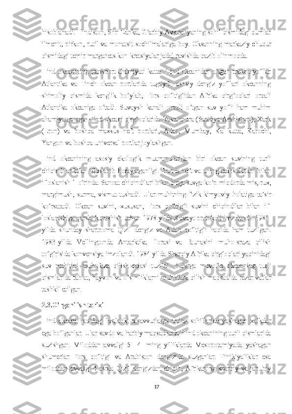 hisoblanadi. Hindiston, Shri Lanka, G arbiy Avstraliyaning sohil qismidagi qumlarʻ
ilmenit, pirkon, rutil va monatsit sochilmalariga boy. Oksanning markaziy chuqur
qismidagi temir-marganets kon-kretsiyalar jadal ravishda qazib olinmoqda.
Hind   okeanining   transport   ahamiyati   katta.   Hind   okeanidan   o tgan   tranzit   yo llar	
ʻ ʻ
Atlantika   va   Tinch   okean   portlarida   tugaydi.   asosiy   dengiz   yo llari   okeanning	
ʻ
shimoliy   qismida   kenglik   bo ylab,   Fors   qo ltig idan   Afrika   qirg oqlari   orqali	
ʻ ʻ ʻ ʻ
Atlantika   okeaniga   o tadi.   Suvaysh   kanali   orqali   o tgan   suv   yo li   ham   muhim	
ʻ ʻ ʻ
ahamiyatga ega. Hind okeani qirg oqlarida Rastannura (Saudiya Arabistoni), Xark	
ʻ
(Eron)   va   boshqa   maxsus   neft   portlari,   Adan,   Mumbay,   Kal-kutta,   Karochi,
Yangon va boshqa universal portlar joylashgan.
Hind   okeanining   asosiy   ekologik   muammolaridan   biri   okean   suvining   turli
chiqindilar bilan ifloslanib borayotganligi. Bunda neft va uning mahsulotlari bilan
ifloslanish 1-o rinda. Sanoat chiqindilari bilan birga suvga ko p miqdorda mis, rux,	
ʻ ʻ
margimush,   surma,   vismut   tushadi.   Ular   muhitning   fizik-kimyoviy   holatiga   ta sir	
ʼ
ko rsatadi.   Okean   suvini,   xususan,   Fors   qo ltig i   suvini   chiqindilar   bilan   if-	
ʻ ʻ ʻ
loslanishiga qarshi kurashish uchun 1978-yilda Kuvayt protokoli imzolandi. 1981-
yilda   shunday   shartpoma   Qizil   dengiz   va   Adan   qo ltig i   haqida   ham   tuzilgan.	
ʻ ʻ
1983-yilda   Vellingtonda   Antarktika   florasi   va   faunasini   muho-sraza   qilish
to g risida konvensiya imzolandi. 1984-yilda Sharqiy Afrika qirg oqlari yaqinidagi	
ʻ ʻ ʻ
suv   muhitini   muhofaza   qilish   rejasi   tuzildi.   Bularga   muvofiq   okeanning   turli
qismlarida tabiat, hayvon va o simliklarni muhofaza qilish maqsadida rezer-vatlar	
ʻ
tashkil etilgan.
2.3. O’rganilish tarixi
Hind   okeani   haqidagi   lastlabki   tasavvurlarga   uning   sohillarida   yashagan   xalkdar
ega bo lganlar. 	
ʻ Ular savdo va harbiy maqsadlarda Hind okeanining turli qismlarida
suzishgan.   Miloddan   avvalgi   5—4-   ming   yilliklarda   Mesopotamiyada   yashagan
shumerlar   Fors   qo ltigi   va   Arabiston   dengizida   suzganlar.   Finikiyaliklar   esa	
ʻ
miloddan   avvalgi   4-asrda   Qizil   dengizdan   chiqib,   Afrikaning   sharqiy   va   janubiy
17 